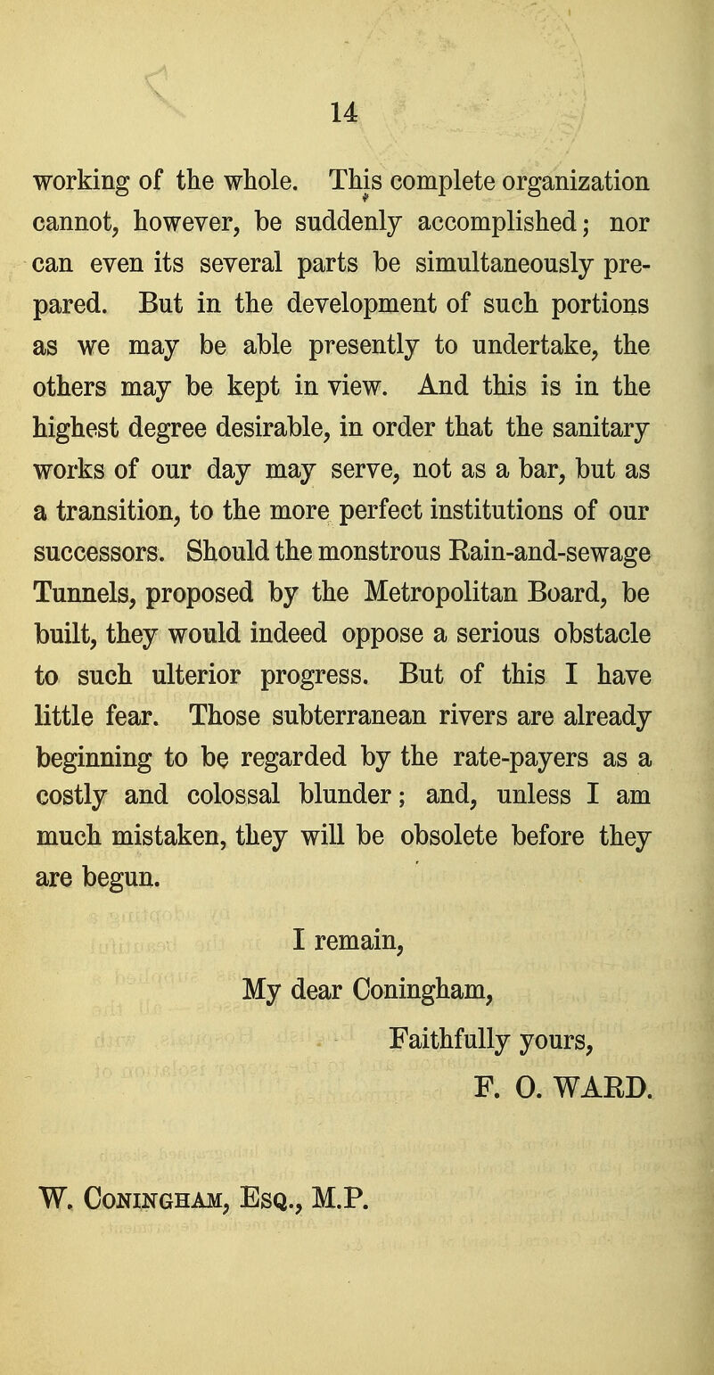 working of the whole. This complete organization cannot, however, be suddenly accomplished; nor can even its several parts be simultaneously pre- pared. But in the development of such portions as we may be able presently to undertake, the others may be kept in view. And this is in the highest degree desirable, in order that the sanitary works of our day may serve, not as a bar, but as a transition, to the more perfect institutions of our successors. Should the monstrous Eain-and-sewage Tunnels, proposed by the Metropolitan Board, be built, they would indeed oppose a serious obstacle to such ulterior progress. But of this I have little fear. Those subterranean rivers are already beginning to be regarded by the rate-payers as a costly and colossal blunder; and, unless I am much mistaken, they will be obsolete before they are begun. I remain. My dear Coningham, Faithfully yours, P. 0. WAED. W, Coningham, Esq., M.P.