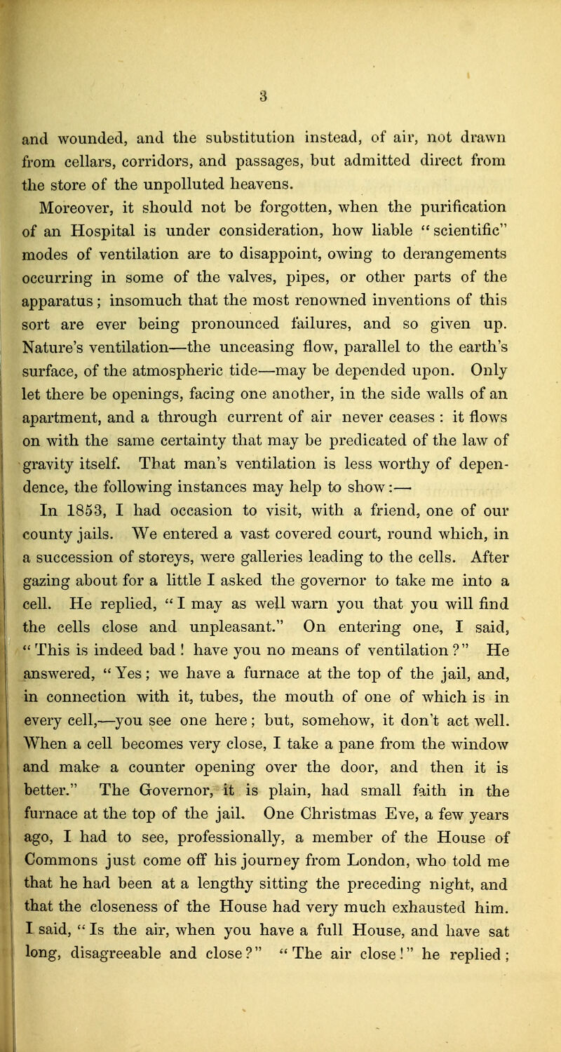 and wounded, and the substitution instead, of air, not drawn from cellars, corridors, and passages, but admitted direct from the store of the unpolluted heavens. Moreover, it should not be forgotten, when the purification of an Hospital is under consideration, how liable  scientific modes of ventilation are to disappoint, owing to derangements occurring in some of the valves, pipes, or other parts of the apparatus; insomuch that the most renowned inventions of this sort are ever being pronounced failures, and so given up. Nature's ventilation—the unceasing flow, parallel to the earth's i surface, of the atmospheric tide—may be depended upon. Only let there be openings, facing one another, in the side walls of an apartment, and a through current of air never ceases : it flows ion with the same certainty that may be predicated of the law of gravity itself. That man's ventilation is less worthy of depen- dence, the following instances may help to show:—• In 1853, I had occasion to visit, with a friend, one of our county jails. We entered a vast covered court, round which, in a succession of storeys, were galleries leading to the cells. After gazing about for a little I asked the governor to take me into a I cell. He replied,  I may as well warn you that you will find I the cells close and unpleasant. On entering one, I said, j This is indeed bad I have you no means of ventilation ? He I answered,  Yes; we have a furnace at the top of the jail, and, j in connection with it, tubes, the mouth of one of which is in every cell,—you see one here; but, somehow, it don't act well. When a cell becomes very close, I take a pane from the window and make a counter opening over the door, and then it is better. The Governor, it is plain, had small faith in the furnace at the top of the jail. One Christmas Eve, a few years ] ago, I had to see, professionally, a member of the House of I Commons just come off his journey from London, who told me I that he had been at a lengthy sitting the preceding night, and j that the closeness of the House had very much exhausted him. I I said,  Is the air, when you have a full House, and have sat 1 long, disagreeable and close? ''The air close! he replied;