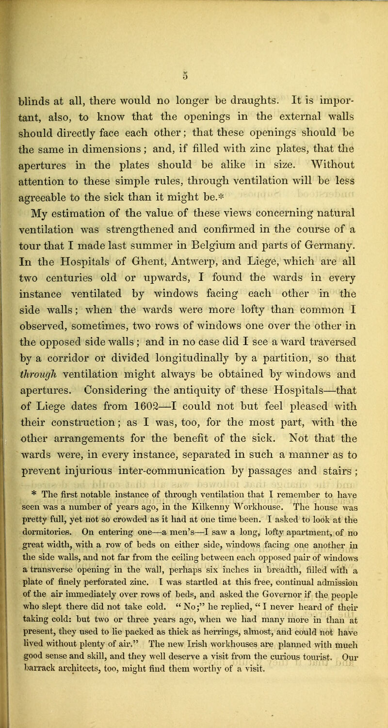 blinds at all, there would no longer be draughts. It is impor- tant, also, to know that the openings in the external walls should directly face each other; that these openings should be the same in dimensions; and, if filled with zinc plates, that the apertures in the plates should be alike in size. Without attention to these simple rules, through ventilation will be less agreeable to the sick than it might be.* My estimation of the value, of these views concerning natural ventilation was strengthened and confirmed in the course of a tour that I made last summer in Belgium and parts of Germany. In the Hospitals of Ghent, Antwerp, and Liege, which are all two centuries old or upwards, I found the wards in every instance ventilated by windows facing each other in the side walls; when the wards were more lofty than common I observed, sometimes, two rows of windows one over the other in the opposed side walls ; and in no case did I see a ward traversed by a corridor or divided longitudinally by a partition, so that through ventilation might always be obtained by windows and apertures. Considering the antiquity of these Hospitals—that of Liege dates from 1602—I could not but feel pleased with their construction; as I was, too, for the most part, with the other arrangements for the benefit of the sick. Not that the ^ wards were, in every instance, separated in such a manner as to prevent injurious inter-communication by passages and stairs ; * The first notable instance of through ventilation that I remember to have seen was a number of years ago, in the Kilkenny Workhouse. The house was pretty full, yet not so crowded as it had at one time been. I asked to look at the dormitories. On entering one—a men's—I saw a long, lofty apartment, of no great width, with a row of beds on either side, windows facing one another in the side walls, and not far from the ceiling between each opposed pair of Avindows a transverse opening in the wall, perhaps six inches in breadth, filled with a plate of finely perforated zinc. I was startled at this free, continual admission of the air immediately over rows of beds, and asked the Governor if the people who slept there did not take cold. No; he replied, I never heard of their taking cold: but two or three years ago, when we had many more in than at present, they used to lie packed as thick as herrings, almost, and could not have lived without plenty of air. The new Irish workhouses ai-e plamied mth much good sense and skill, and they well deserve a visit from the curious tourist. Our barrack architects, too, might find them worthy of a visit.
