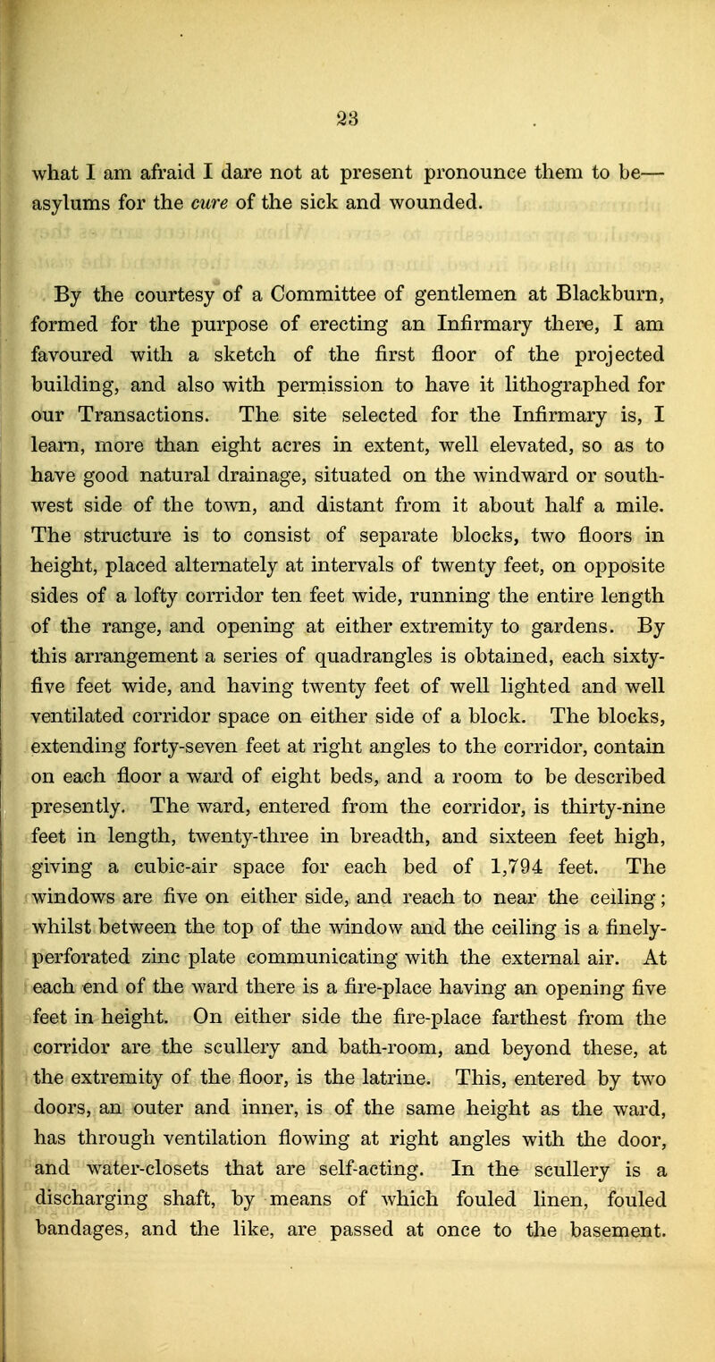 what I am afraid I dare not at present pronounce them to be— asylums for the cure of the sick and wounded. By the courtesy of a Committee of gentlemen at Blackburn, formed for the purpose of erecting an Infirmary there, I am favoured with a sketch of the first floor of the projected building, and also with permission to have it lithographed for our Transactions. The site selected for the Infirmary is, I learn, more than eight acres in extent, well elevated, so as to have good natural drainage, situated on the Avindward or south- west side of the town, and distant from it about half a mile. The structure is to consist of separate blocks, two floors in height, placed alternately at intervals of twenty feet, on opposite sides of a lofty corridor ten feet wide, running the entire length of the range, and opening at either extremity to gardens. By this arrangement a series of quadrangles is obtained, each sixty- five feet wide, and having twenty feet of well lighted and well ventilated corridor space on either side of a block. The blocks, extending forty-seven feet at right angles to the corridor, contain on each floor a ward of eight beds, and a room to be described presently. The ward, entered from the corridor, is thirty-nine feet in length, twenty-three in breadth, and sixteen feet high, giving a cubic-air space for each bed of 1,794 feet. The windows are five on either side, and reach to near the ceiling; whilst between the top of the window and the ceiling is a finely- perforated zinc plate communicating with the external air. At each end of the ward there is a fire-place having an opening five feet in height. On either side the fire-place farthest from the corridor are the scullery and bath-room, and beyond these, at ' the extremity of the floor, is the latrine. This, entered by two doors, an outer and inner, is of the same height as the ward, has through ventilation flowing at right angles with the door, and water-closets that are self-acting. In the scullery is a discharging shaft, by means of which fouled linen, fouled bandages, and the like, are passed at once to the basement.