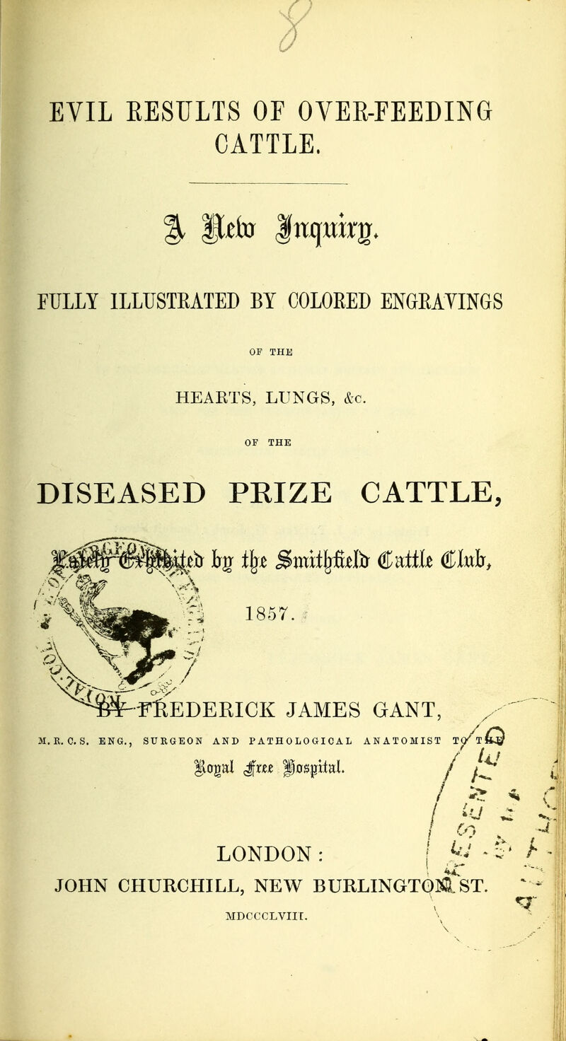 EVIL EESULTS OF OVER-FEEDING CATTLE. FULLY ILLUSTEATED BY COLORED ENGEAYINGS HEAKTS, LUNGS, &c. DISEASED PRIZE CATTLE, 1857. :■ i<^^- 'fIeDEEICK JAMES GANT, M.R.C.S. ENG., SURGEON AND PATHOLOGICAL ANATOMIST T^/t^^ / ^ ' LONDON : \ ^ ^ JOHN CHURCHILL, NEW BURLINGTQ]ffi.ST. MDCCCLVIIC.