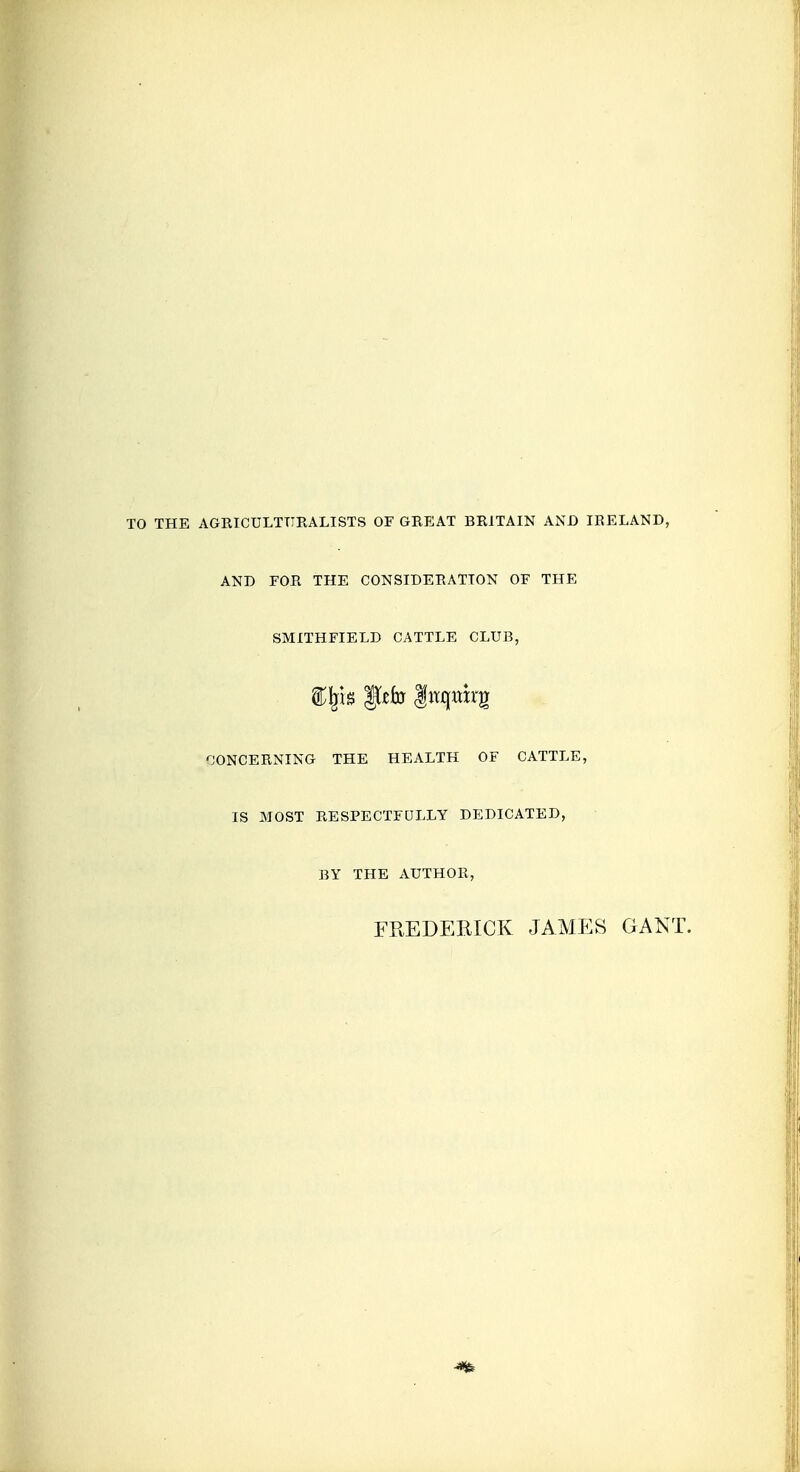 TO THE AGRICULTTIRALISTS OF GREAT BRITAIN AND IRELAND, AND FOR THE CONSIDERATION OF THE SMITHFIELD CATTLE CLUB, ^JONCERNING THE HEALTH OF CATTLE, IS MOST RESPECTFULLY DEDICATED, BY THE AUTHOR, FREDERICK JAMES GAKT.