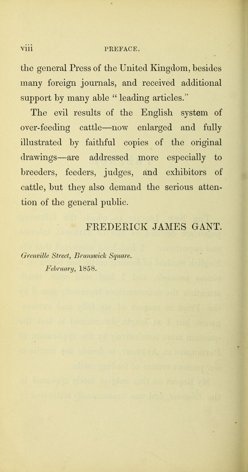 the general Press of the United Kmgdom, besides many foreign journals, and received additional support by many able  leading articles. The evil results of the English system of over-feeding cattle—now enlarged and fully illustrated by faithful copies of the original drawings—are addressed more especially to breeders, feeders, judges, and exhibitors of cattle, but they also demand the serious atten- tion of the general public. FREDEEIGK JAMES GANT. Grenville Street, Brunswick Square, February, 1858.