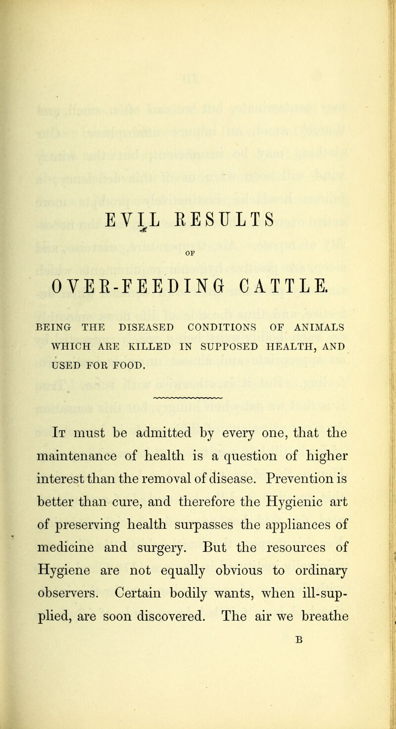 EV^L RESULTS OF OVEE-FEEDING CATTLE. BEING- THE DISEASED CONDITIONS OF ANIMALS WHICH AEE KILLED IN SUPPOSED HEALTH, AND USED FOR FOOD. It must be admitted by every one, that the maintenance of health is a question of higher interest than the removal of disease. Prevention is better than cure, and therefore the Hygienic art of preserving health surpasses the appliances of medicine and surgery. But the resources of Hygiene are not equally obvious to ordinary observers. Certain bodily wants, when ill-sup- plied, are soon discovered. The air we breathe B
