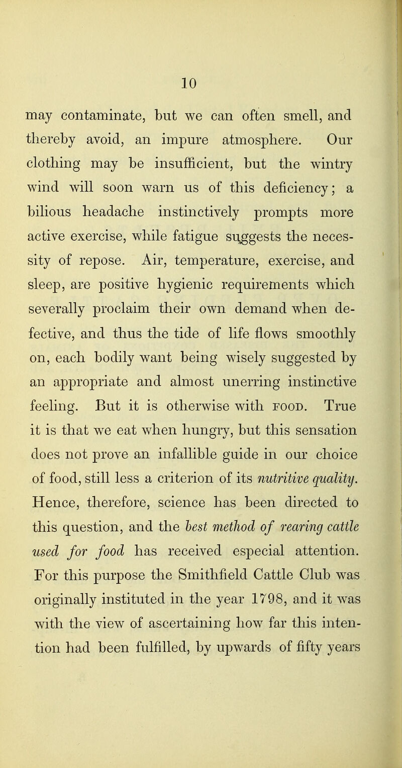 may contaminate, but we can often smell, and thereby avoid, an impure atmosphere. Our clothing may be insufficient, but the wintry wind will soon warn us of this deficiency; a bilious headache instinctively prompts more active exercise, while fatigue suggests the neces- sity of repose. Air, temperature, exercise, and sleep, are positive hygienic requirements which severally proclaim their own demand when de- fective, and thus the tide of life flows smoothly on, each bodily want being wisely suggested by an appropriate and almost unerring instinctive feeling. But it is otherwise with food. True it is that we eat when hungry, but this sensation does not prove an infallible guide in our choice of food, still less a criterion of its nutritive quality. Hence, therefore, science has been directed to this question, and the best method of rearing cattle used for food has received especial attention. For this purpose the Smithfield Cattle Club was originally instituted in the year 1798, and it was with the view of ascertaining how far this inten- tion had been fulfilled, by upwards of fifty years