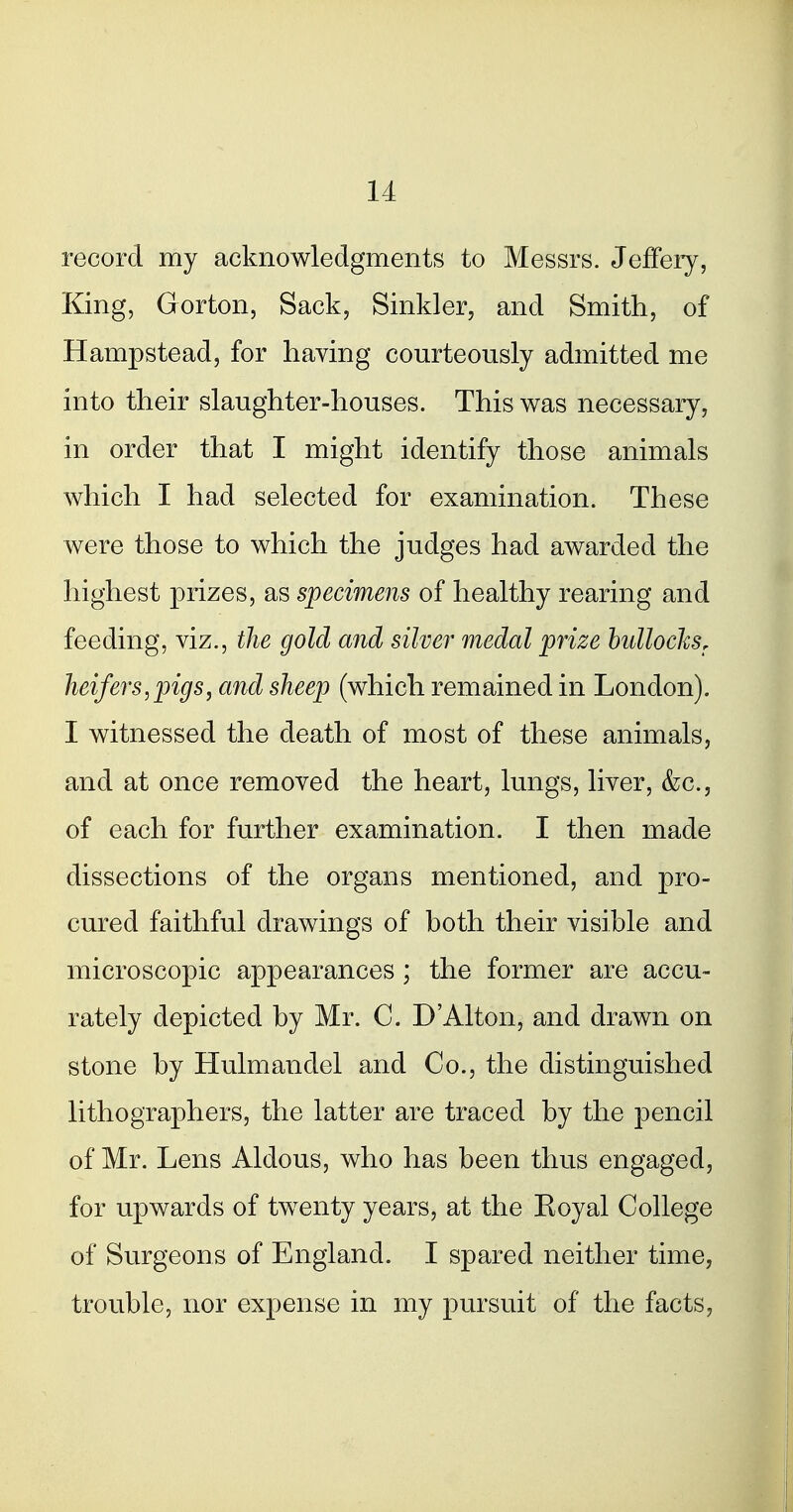 record my acknowledgments to Messrs. Jeffeiy, King, Gorton, Sack, Sinkler, and Smith, of Hampstead, for having courteously admitted me into their slaughter-houses. This was necessary, in order that I might identify those animals which I had selected for examination. These were those to which the judges had awarded the highest prizes, as specimens of healthy rearing and feeding, viz., the gold and silver medal prize hullocksr heifers,pigs, and sheep (which remained in London). I witnessed the death of most of these animals, and at once removed the heart, lungs, liver, &c., of each for further examination. I then made dissections of the organs mentioned, and pro- cured faithful drawings of both their visible and microscopic appearances ; the former are accu- rately depicted by Mr. C. D'Alton, and drawn on stone by Hulmandel and Co., the distinguished lithographers, the latter are traced by the pencil of Mr. Lens Aldous, who has been thus engaged, for upwards of twenty years, at the Koyal College of Surgeons of England. I spared neither time, trouble, nor expense in my pursuit of the facts,