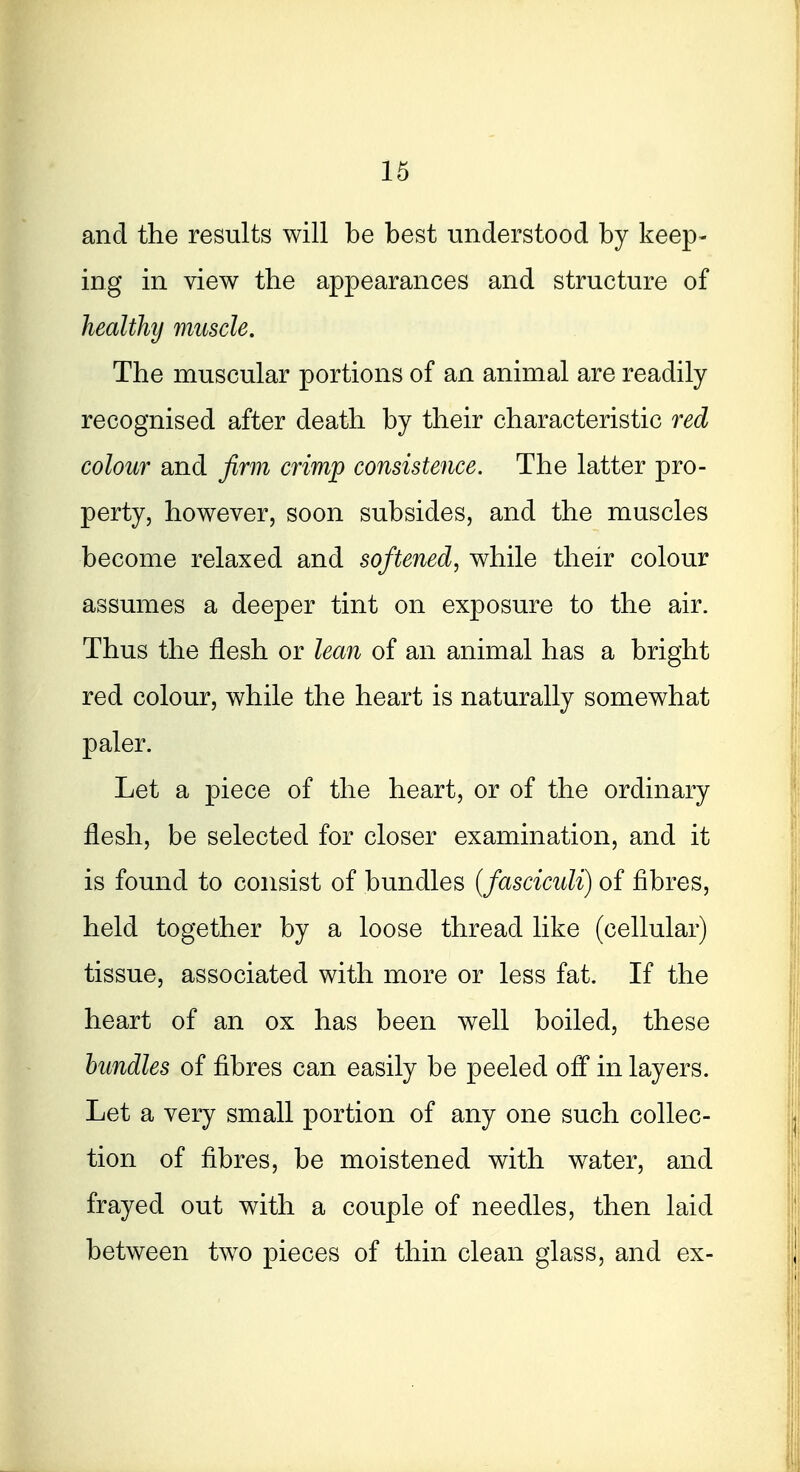 and the results will be best understood by keep- ing in view the appearances and structure of healthy muscle. The muscular portions of an animal are readily recognised after death by their characteristic red colour and firm crimp consistence. The latter pro- perty, however, soon subsides, and the muscles become relaxed and softened, while their colour assumes a deeper tint on exposure to the air. Thus the flesh or lea?i of an animal has a bright red colour, while the heart is naturally somewhat paler. Let a piece of the heart, or of the ordinary flesh, be selected for closer examination, and it is found to consist of bundles (fasciculi) of fibres, held together by a loose thread like (cellular) tissue, associated with more or less fat. If the heart of an ox has been well boiled, these bundles of fibres can easily be peeled ofl in layers. Let a very small portion of any one such collec- tion of fibres, be moistened with water, and frayed out with a couple of needles, then laid between two pieces of thin clean glass, and ex-