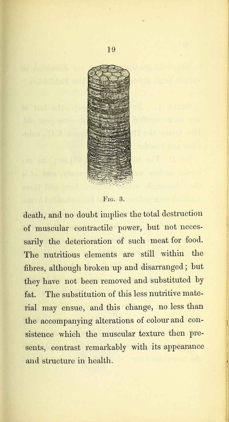 Fig. 3. death, and no doubt implies the total destruction of muscular contractile power, but not neces- sarily the deterioration of such meat for food. The nutritious elements are still within the fibres, although broken up and disarranged; but they have not been removed and substituted by fat. The substitution of this less nutritive mate- rial may ensue, and this change, no less than the accompanying alterations of colour and con- sistence which the muscular texture then pre- sents, contrast remarkably with its appearance and structure in health.