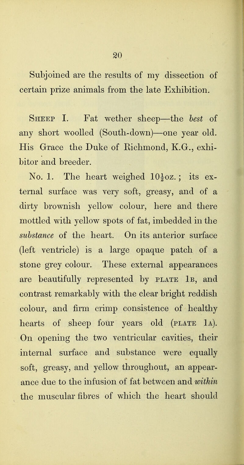 Subjoined are the results of my dissection of certain prize animals from the late Exhibition. Sheep I. Fat wether sheep—the best of any short woolled (South-down)—one year old. His Grace the Duke of Richmond, K.G., exhi- bitor and breeder. No. 1. The heart weighed lOJoz.; its ex- ternal surface was very soft, greasy, and of a dirty brownish yellow colour, here and there mottled with yellow spots of fat, imbedded in the substance of the heart. On its anterior surface (left ventricle) is a large opaque patch of a stone grey colour. These external appearances are beautifully represented by plate 1b, and contrast remarkably with the clear bright reddish colour, and firm crimp consistence of healthy hearts of sheep four years old (plate 1a). On opening the two ventricular cavities, their internal surface and substance were equally soft, greasy, and yellow throughout, an appear- ance due to the infusion of fat between and within the muscular fibres of which the heart should
