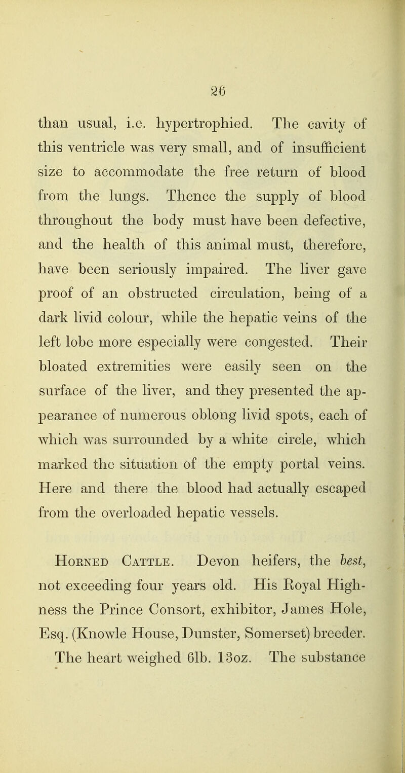 26 than usual, i.e. hypertrophied. The cavity of this ventricle was very small, and of insufficient size to accommodate the free return of blood from the lungs. Thence the supply of blood throughout the body must have been defective, and the health of this animal must, therefore, have been seriously impaired. The liver gave proof of an obstructed circulation, being of a dark livid colour, while the hepatic veins of the left lobe more especially were congested. Their bloated extremities were easily seen on the surface of the liver, and they presented the ap- pearance of numerous oblong livid spots, each of which was surrounded by a white circle, which marked the situation of the empty portal veins. Here and there the blood had actually escaped from the overloaded hepatic vessels. HoENED Cattle. Devon heifers, the best, not exceeding four years old. His Eoyal High- ness the Prince Consort, exhibitor, James Hole, Esq. (Knowle House, Dunster, Somerset) breeder. The heart weighed 61b. looz. The substance