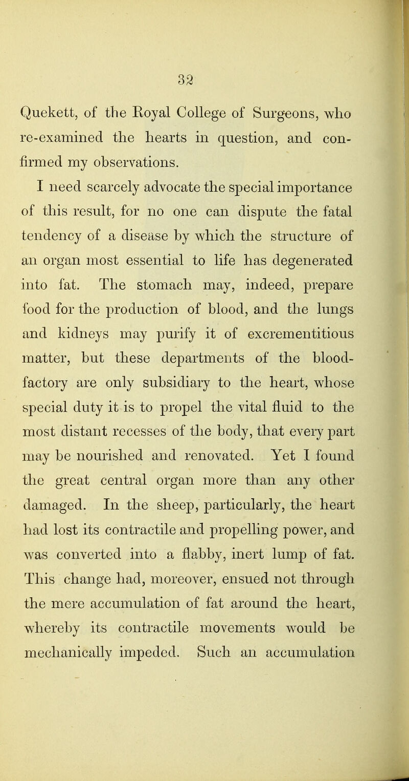 33 Quekett, of the Eoyal College of Surgeons, who re-examined the hearts in question, and con- firmed my observations. I need scarcely advocate the special importance of this result, for no one can dispute the fatal tendency of a disease by which the structure of an organ most essential to life has degenerated into fat. The stomach may, indeed, prepare food for the production of blood, and the lungs and kidneys may purify it of excrementitious matter, but these departments of the blood- factory are only subsidiary to the heart, whose special duty it is to propel the vital fluid to the most distant recesses of the body, that every part may be nourished and renovated. Yet I found the great central organ more than any other damaged. In the sheep, particularly, the heart had lost its contractile and propelling power, and was converted into a flabby, inert lump of fat. This change had, moreover, ensued not through the mere accumulation of fat around the heart, whereby its contractile movements would be mechanically impeded. Such an accumulation