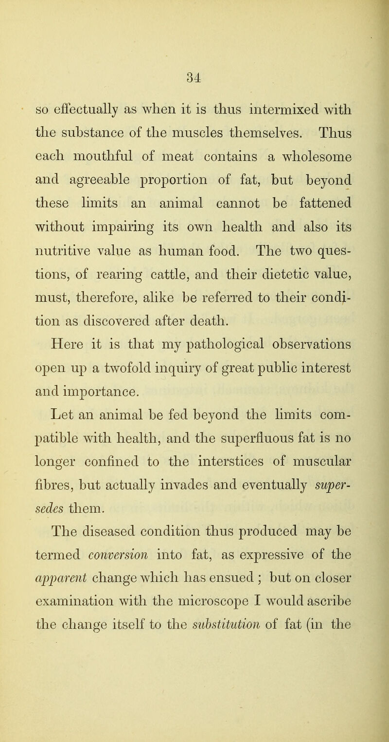 so effectually as when it is thus intermixed with the substance of the muscles themselves. Thus each mouthful of meat contains a wholesome and agreeable proportion of fat, but beyond these limits an animal cannot be fattened without impairing its own health and also its nutritive value as human food. The two ques- tions, of rearing cattle, and their dietetic value, must, therefore, alike be referred to their condi- tion as discovered after death. Here it is that my pathological observations open up a twofold inquiry of great public interest and importance. Let an animal be fed beyond the limits com- patible with health, and the superfluous fat is no longer confined to the interstices of muscular fibres, but actually invades and eventually super- sedes them. The diseased condition thus produced may be termed conversion into fat, as expressive of the apparent change which has ensued ; but on closer examination with the microscope I would ascribe the change itself to the substitution of fat (in the
