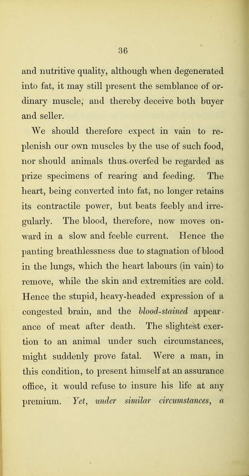and nutritive quality, although when degenerated into fat, it may still present the semblance of or- dinary muscle, and thereby deceive both buyer and seller. We should therefore expect in vain to re- plenish our own muscles by the use of such food, nor should animals thus overfed be regarded as prize specimens of rearing and feeding. The heart, being converted into fat, no longer retains its contractile power, but beats feebly and irre- gularly. The blood, therefore, now moves on- ward in a slow and feeble current. Hence the panting breathlessness due to stagnation of blood in the lungs, which the heart labours (in vain) to remove, while the skin and extremities are cold. Hence the stupid, heavy-headed expression of a congested brain, and the hlood-stamed appear- ance of meat after death. The slightest exer- tion to an animal under such circumstances, might suddenly prove fatal. Were a man, in this condition, to present himself at an assurance office, it would refuse to insure his life at any premium. Yet, under similai' eircumstances, a