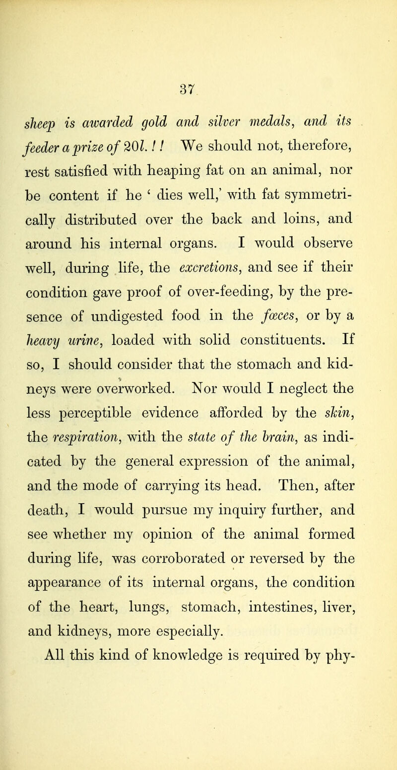 sheep is awarded gold and silver medals, and its feeder a prize of 201!! We should not, therefore, rest satisfied with heaping fat on an animal, nor be content if he ^ dies well,' with fat symmetri- cally distributed over the back and loins, and around his internal organs. I would observe well, during life, the excretions, and see if their condition gave proof of over-feeding, by the pre- sence of undigested food in the foeces, or by a heavy urine, loaded with solid constituents. If so, I should consider that the stomach and kid- neys were overworked. Nor would I neglect the less perceptible evidence afforded by the skin, the respiration, with the state of the brain, as indi- cated by the general expression of the animal, and the mode of carrying its head. Then, after death, I would pursue my inquiry further, and see whether my opinion of the animal formed during life, was corroborated or reversed by the appearance of its internal organs, the condition of the heart, lungs, stomach, intestines, liver, and kidneys, more especially. All this kind of knowledge is required by phy-