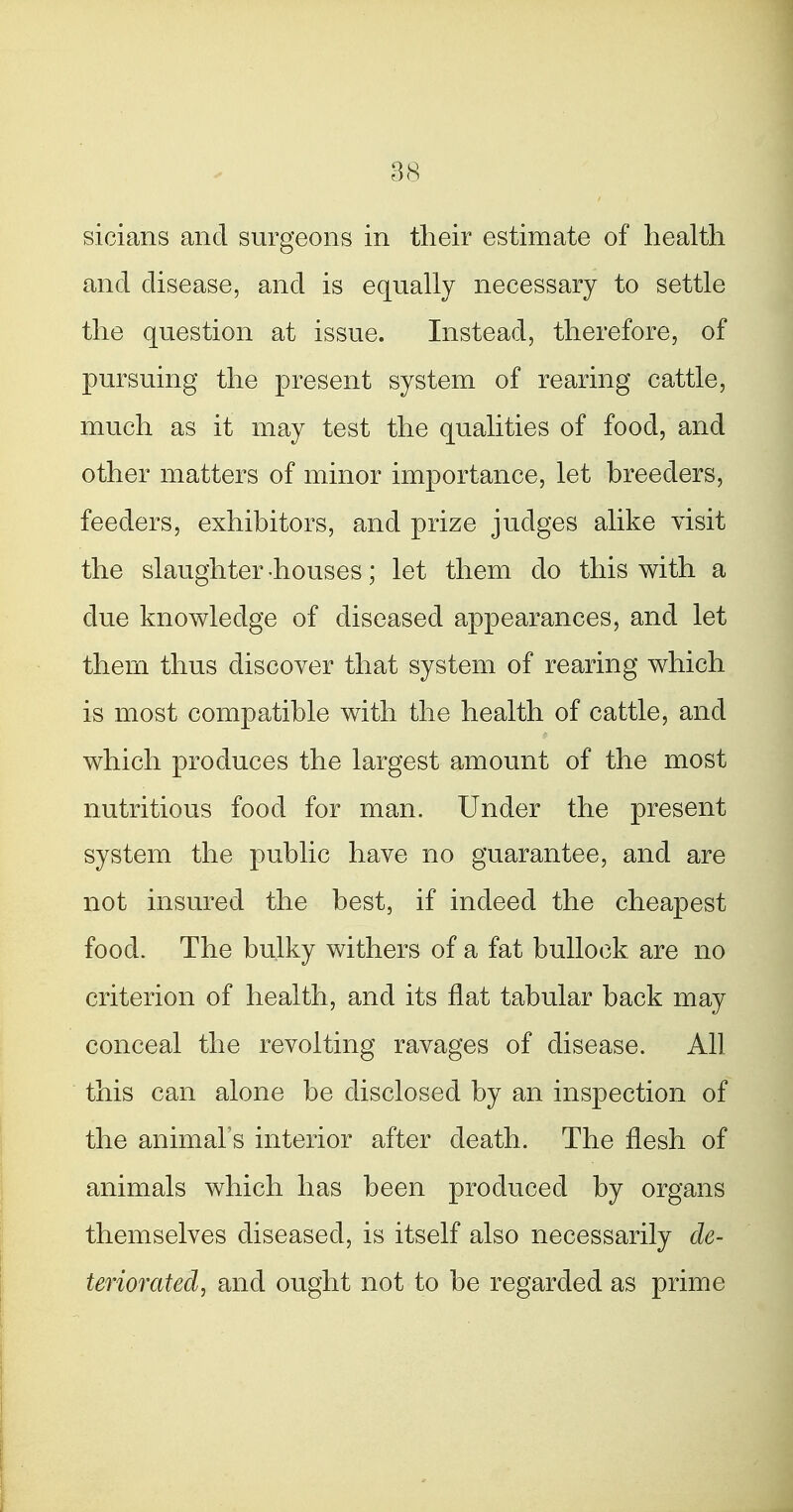 sicians and surgeons in their estimate of health and disease, and is equally necessary to settle the question at issue. Instead, therefore, of pursuing the present system of rearing cattle, much as it may test the qualities of food, and other matters of minor importance, let breeders, feeders, exhibitors, and prize judges alike visit the slaughter-houses; let them do this with a due knowledge of diseased appearances, and let them thus discover that system of rearing which is most compatible with the health of cattle, and which produces the largest amount of the most nutritious food for man. Under the present system the public have no guarantee, and are not insured the best, if indeed the cheapest food. The bulky withers of a fat bullock are no criterion of health, and its flat tabular back may conceal the revolting ravages of disease. All this can alone be disclosed by an inspection of the animal s interior after death. The flesh of animals which has been produced by organs themselves diseased, is itself also necessarily de- teriorated, and ought not to be regarded as prime