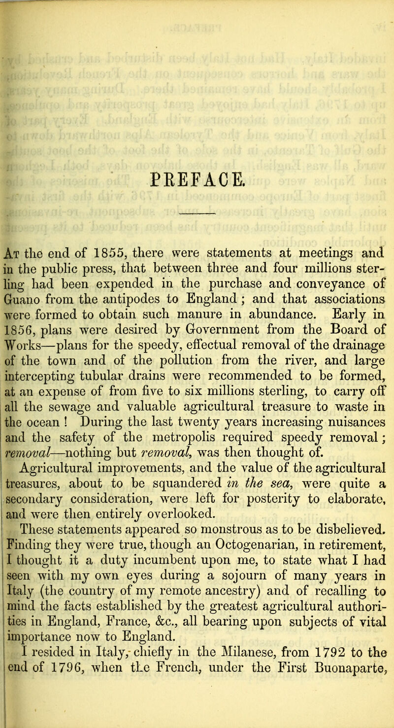 EEEFACE. At thd end of 1855, there were statements at meetings and in the pubHc press, that between three and four millions ster- ling had been expended in the purchase and conveyance of Guano from the antipodes to England ; and that associations were formed to obtain such manure in abundance. Early in 1856, plans were desired by Government from the Board of Works—plans for the speedy, effectual removal of the drainage of the town and of the pollution from the river, and large intercepting tubular drains were recommended to be formed, at an expense of from five to six millions sterling, to carry off all the sewage and valuable agricultural treasure to waste in the ocean ! During the last twenty years increasing nuisances and the safety of the metropolis required speedy removal; removal—nothing but removal, was then thought of. Agricultural improvements, and the value of the agricultural treasures, about to be squandered in the sea, were quite a secondary consideration, were left for posterity to elaborate, and were then entirely overlooked. These statements appeared so monstrous as to be disbelieved. Finding they were true, though an Octogenarian, in retirement, I thought it a duty incumbent upon me, to state what I had seen with my own eyes during a sojourn of many years in Italy (the country of my remote ancestry) and of recalling to mind the facts established by the greatest agricultural authori- ties in England, France, &c., all bearing upon subjects of vital importance now to England. I resided in Italy, chiefly in the Milanese, from 1792 to the end of 1796, when the French, under the First Buonapartej