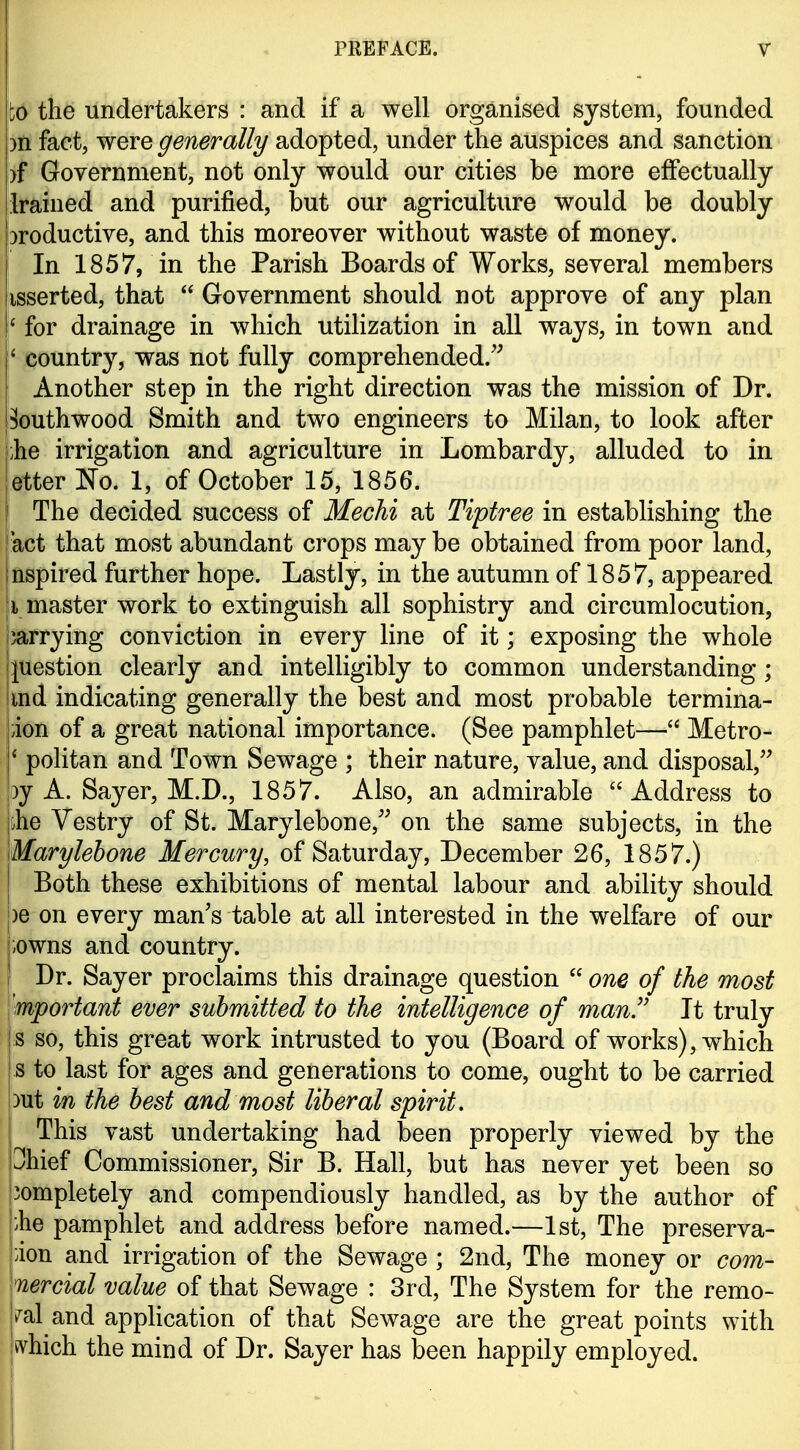 to the undertakers : and if a well organised system, founded )n fact, were generally adopted, under the auspices and sanction )f Government, not only would our cities be more effectually Irained and purified, but our agriculture would be doubly jDroductive, and this moreover without waste of money. In 1857, in the Parish Boards of Works, several members isserted, that  Government should not approve of any plan ' for drainage in which utilization in all ways, in town and ' country, was not fully comprehended.'^ i Another step in the right direction was the mission of Dr. ^outhwood Smith and two engineers to Milan, to look after ;he irrigation and agriculture in Lombardy, alluded to in etter No. 1, of October 15, 1856. The decided success of Mechi at Tiptree in establishing the act that most abundant crops may be obtained from poor land, nspired further hope. Lastly, in the autumn of 1857, appeared I master work to extinguish all sophistry and circumlocution, carrying conviction in every line of it; exposing the whole I question clearly and intelligibly to common understanding ; imd indicating generally the best and most probable termina- ion of a great national importance. (See pamphlet— Metro- ' politan and Town Sewage ; their nature, value, and disposal, 3y A. Sayer, M.D., 1857. Also, an admirable Address to jbhe Vestry of St. Marylebone,'^ on the same subjects, in the \Marylehone Mercury, of Saturday, December 26, 1857.) Both these exhibitions of mental labour and ability should )e on every man's table at all interested in the welfare of our ;owns and country. Dr. Sayer proclaims this drainage question  one of the most mportant ever submitted to the intelligence of man.'' It truly s so, this great work intrusted to you (Board of works), which s to last for ages and generations to come, ought to be carried out in the best and most liberal spirit. This vast undertaking had been properly viewed by the Ohief Commissioner, Sir B. Hall, but has never yet been so iompletely and compendiously handled, as by the author of |:he pamphlet and address before named.—1st, The preserva- pion and irrigation of the Sewage ; 2nd, The money or com- \nercial value of that Sewage : 3rd, The System for the remo- |i^al and application of that Sewage are the great points with jivhich the mind of Dr. Sayer has been happily employed.