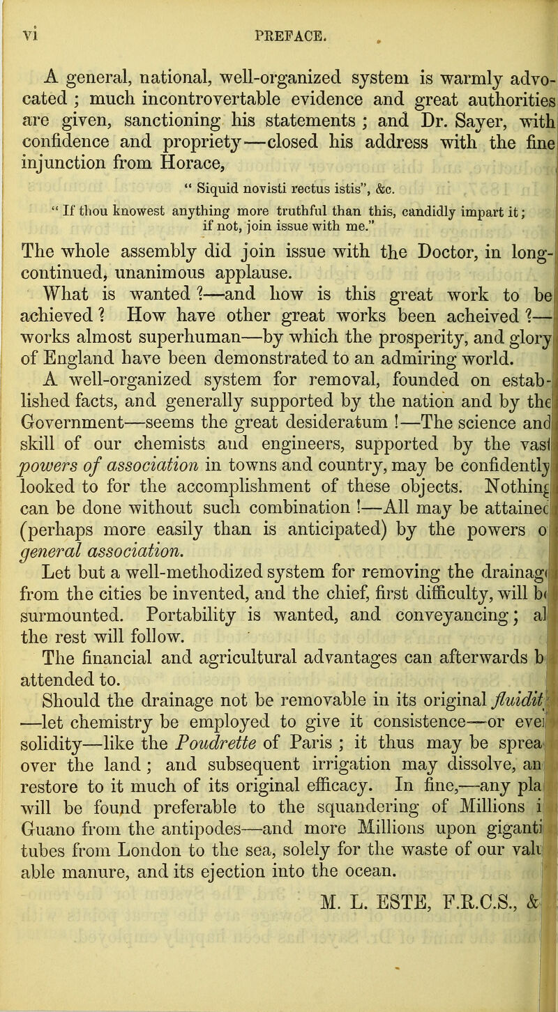 A general, national, well-organized system is warmly advo- cated ; much incontrovertable evidence and great authorities are given, sanctioning his statements ; and Dr. Sayer, with confidence and propriety—closed his address with the find injunction from Horace, |  Siquid novisti rectus istis, &c.  If thou knowest anything more truthful than this, candidly impart it; if not, join issue with me, The whole assembly did join issue with the Doctor, in long- continued, unanimous applause. What is wanted 1—and how is this great work to be achieved ? How have other great works been acheived 1—y works almost superhuman—by which the prosperity, and glory of England have been demonstrated to an admiring world. I A well-organized system for removal, founded on estab-l lished facts, and generally supported by the nation and by the Government—seems the great desideratum !—The science and skill of our chemists and engineers, supported by the vasi powers of association in towns and country, may be confidently/ looked to for the accomplishment of these objects. Nothing can be done without such combination !—All may be attainec (perhaps more easily than is anticipated) by the powers o| general association. Let but a well-methodized system for removing the drainagfj from the cities be invented, and the chief, first difficulty, will b(| surmounted. Portability is wanted, and conveyancing; al the rest will follow. The financial and agricultural advantages can afterwards b' attended to. Should the drainage not be removable in its original fluidity —let chemistry be employed to give it consistence—or evei solidity—like the Poudrette of Paris ; it thus may be sprea over the land ; and subsequent irrigation may dissolve, an restore to it much of its original efficacy. In fine,—any pla will be found preferable to the squandering of MilHons i Guano from the antipodes—and more Millions upon giganti tubes from London to the sea, solely for the waste of our vak able manure, audits ejection into the ocean. , M. L. ESTE, F.R.C.S., ^