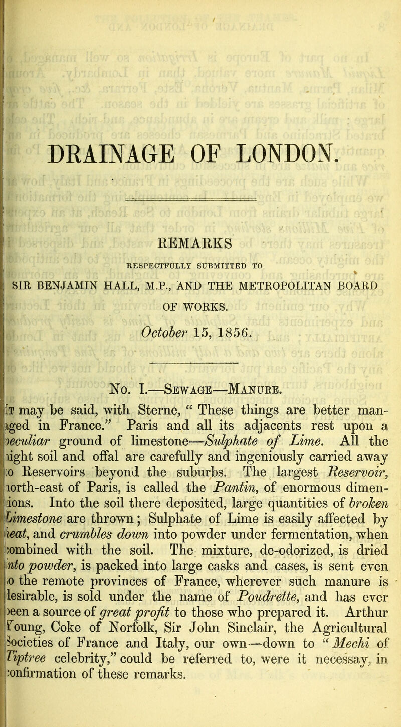 / r r DRAINAGE OF LONDON. REMARKS RESPECTFULLY SUBMITTED TO % Sm BENJAMIN HALL, M.R, AND THE METROPOLITAN BOARD OF WORKS. October 15, 1856, No. I.—Sewage—Manure. iT may be said, with Sterne,  These things are better man- iiged in France.^^ Paris and all its adjacents rest upon a \ieculiar ground of limestone—Sulphate of Lime. All the I light soil and ofFal are carefully and ingeniously carried away j;o Reservoirs beyond the suburbs. The largest Reservoir, jiorth-east of Paris, is called the Pantin, of enormous dimen- j ions. Into the soil there deposited, large quantities of broken Limestone are thrown; Sulphate of Lime is easily affected by leat, and crumbles down into powder under fermentation, when jombined with the soil. The mixture, de-odorized, is dried nto powder, is packed into large casks and cases, is sent even ;o the remote provinces of France, wherever such manure is lesirable, is sold under the name of Poudrette, and has ever j)een a source of great profit to those who prepared it. Arthur jfoung, Coke of Norfolk, Sir John Sinclair, the Agricultural pocieties of France and Italy, our own—down to Mechi of \Tiptree celebrity,'' could be referred to, were it necessay, in confirmation of these remarks.