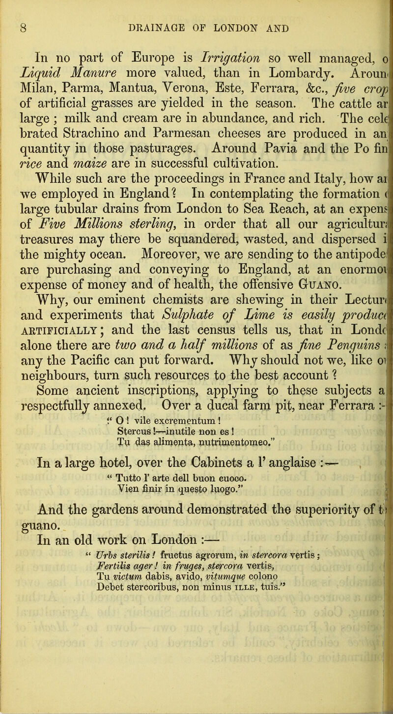 In no part of Europe is Irrigation so well managed, o Liquid Manure more valued, than in Lombardy. Aroun^ Milan, Parma, Mantua, Verona, Este, Ferrara, &c., five crop of artificial grasses are yielded in the season. The cattle ar large ; milk and cream are in abundance, and rich. The cele brated Strachino and Parmesan cheeses are produced in an quantity in those pasturages. Around Pavia and the Po fin rice and maize are in successful cultivation. While such are the proceedings in France and Italy, how ar we employed in England 1 In contemplating the formation ( large tubular drains from London to Sea Reach, at an expene of Five Millions sterling, in order that all our agriculture treasures may there be squandered, wasted, and dispersed i the mighty ocean. Moreover, we are sending to the antipode are purchasing and conveying to England, at an enormoi expense of money and of health, the offensive GtUANO. Why, our eminent chemists are shewing in their Lecture and experiments that Sulphate of Lime is easily product artificially; and the last census tells us, that in Londc alone there are two and a half millions of as fine Penguins i any the Pacific can put forward. Why should not we, like ot neighbours, turn such resources to the best account Some ancient inscriptions, applying to these subjects a respectfully annexed. Over a ducal farm pit, near Ferrara O ! vile excrementum ! Stercus!—inutile non es! ; Tu das alimenta, nutrimentomeo. In a large hotel, over the Cabinets a 1' anglaise  Tutto r arte dell buon cuoco. Vien finir in (^uesto luogo. . \ And the gardens around demonstrated the superiority oi^ guano. In an old work on London :— *' Urhs sterilis! fruetus agrorum, in stercora vertis; , Fertilis ager! in fruges, stercora vertis, Tu victum dabis, avido, vitumque colono Debet stercoribus, non minus ille, tuis.