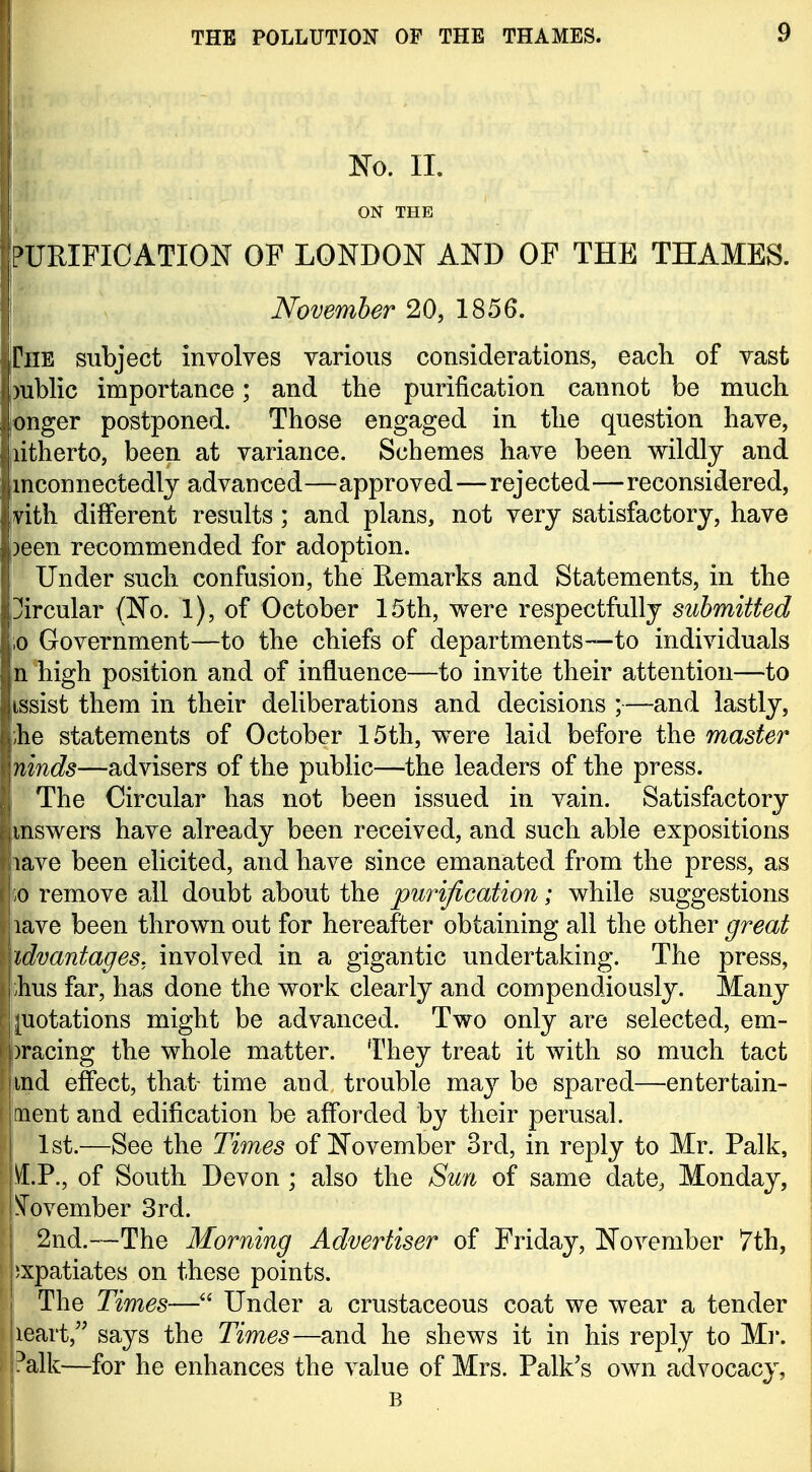 i THE POLLUTION OF THE THAMES. 9 Ko. II. ON THE PURIFICATION OF LONDON AND OF THE THAMES. November 20, 1856. Che subject involves various considerations, each of vast L)ublic importance; and the purification cannot be much longer postponed. Those engaged in the question have, [litherto, been at variance. Schemes have been wildly and mconnectedly advanced—approved—rejected—reconsidered, jvith different results; and plans, not very satisfactory, have )een recommended for adoption. Under such confusion, the Remarks and Statements, in the Circular (No. 1), of October 15th, were respectfully submitted io Government—to the chiefs of departments—to individuals n high position and of influence—to invite their attention—to issist them in their deliberations and decisions ;—and lastly, he statements of October 15th, w^ere laid before the master ninds—advisers of the public—the leaders of the press. The Circular has not been issued in vain. Satisfactory mswers have already been received, and such able expositions lave been elicited, and have since emanated from the press, as ;o remove all doubt about the purification; while suggestions lave been thrown out for hereafter obtaining all the other great idvantages. involved in a gigantic undertaking. The press, hus far, has done the work clearly and compendiously. Many juotations might be advanced. Two only are selected, em- I )racing the whole matter. They treat it with so much tact ind effect, that- time and trouble may be spared—entertain- ment and edification be afforded by their perusal. 1st.—See the Times of November 3rd, in reply to Mr. Palk, jVI.P., of South Devon ; also the Sun of same date, Monday, l^^ovember 3rd. I 2nd.—The Morning Advertiser of Friday, November 7th, pxpatiates on these points. The Times—Under a crustaceous coat we wear a tender leart, says the Times—and he shews it in his reply to Mr. ?alk—for he enhances the value of Mrs. Palk's own advocacy, B