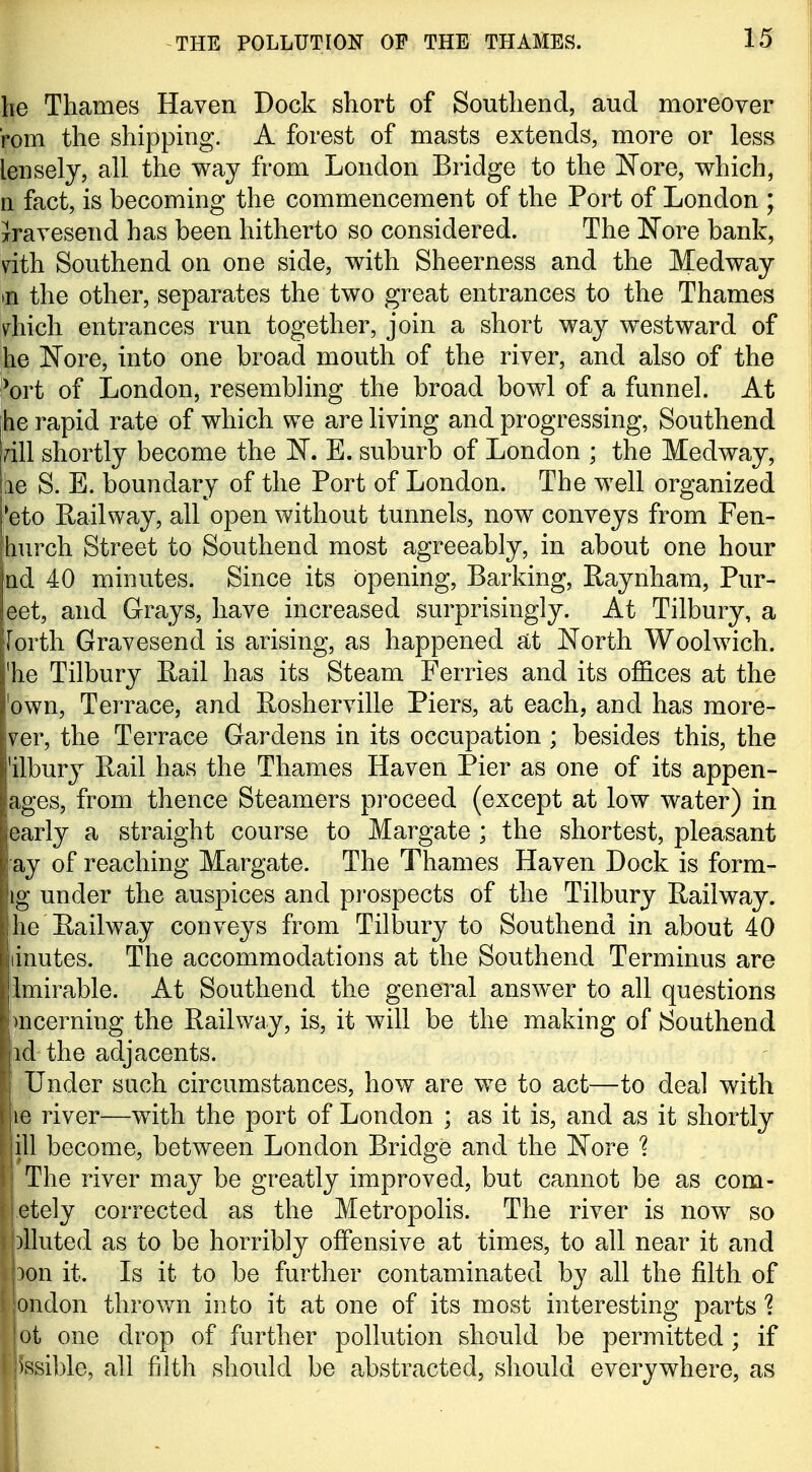 he Thames Haven Dock short of Southend, and moreover rom the shipping. A forest of masts extends, more or less lensely, all the way from London Bridge to the J^ore, which, n fact, is becoming the commencement of the Port of London ; jravesend has been hitherto so considered. The Nore bank, dth Southend on one side, with Sheerness and the Medway •n the other, separates the two great entrances to the Thames diich entrances run together, join a short way westward of he l^ore, into one broad mouth of the river, and also of the ^ort of London, resembling the broad bowl of a funnel. At he rapid rate of which we are living and progressing, Southend rill shortly become the 'N, E. suburb of London ; the Medway, he S. E. boundary of the Port of London. The well organized *eto Railway, all open without tunnels, now conveys from Fen- jhurch Street to Southend most agreeably, in about one hour nd 40 minutes. Since its opening. Barking, Raynham, Pur- eet, and Grays, have increased surprisingly. At Tilbury, a [orth Gravesend is arising, as happened at North Woolwich, 'he Tilbury Rail has its Steam Ferries and its offices at the 'own. Terrace, and Rosherville Piers, at each, and has more- ver, the Terrace Gardens in its occupation ; besides this, the 'ilbury Rail has the Thames Haven Pier as one of its appen- ages, from thence Steamers proceed (except at low water) in early a straight course to Margate ; the shortest, pleasant ay of reaching Margate. The Thames Haven Dock is form- ig under the auspices and prospects of the Tilbury Railway, he Railway conveys from Till3ury to Southend in about 40 linutes. The accommodations at the Southend Terminus are limirable. At Southend the general answer to all questions imcerning the Railway, is, it will be the making of Southend id the adjacents. I Under such circumstances, how are w^e to act—to deal with le river—with the port of London ; as it is, and as it shortly ill become, between London Bridge and the 'Nore % The river may be greatly improved, but cannot be as com- .etely corrected as the Metropolis. The river is now so )lluted as to be horribly offensive at times, to all near it and 3on it. Is it to be further contaminated by all the filth of ondon throvfn into it at one of its most interesting parts % ot one drop of further pollution should be permitted ; if fesible, all filth should be abstracted, should everywhere, as