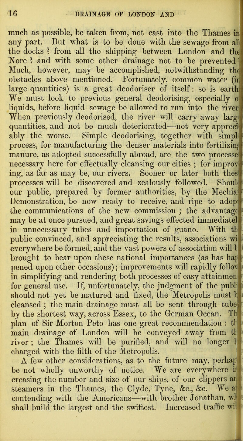 i much as possible, be taken from, not cast into the Thames in any part. But what is to be done with the sewage from all the docks 1 from all the shipping between London and the !N'ore and with some other drainage not to be prevented' Much, however, may be accomplished, notwithstanding the obstacles above mentioned. Fortunately, common water (ii large quantities) is a great deodoriser of itself: so is earth We must look to previous general deodorising, especially o liquids, before liquid sewage be allowed to run into the river, When previously deodorised, the river will carry away largi quantities, and not be much deteriorated—not very apprecil ably the worse. Simple deodorising, together with simplj process, for manufacturing the denser materials into fertilizin| manure, as adopted successfully abroad, are the two processel necessary here for effectually cleansing our cities ; for improv ing, as far as may be, our rivers. Sooner or later both thesi processes will be discovered and zealously followed. ShouL our public, prepared by former authorities, by the Mechia:' Demonstration, be now ready to receive, and ripe to adop' the communications of the new commission ; the advantage may be at once pursued, and great savings effected immediatel in unnecessary tubes and importation of guano. With tb public convinced, and appreciating the results, associations wi everywhere be formed, and the vast powers of association will 1: brought to bear upon these national importances (as has haj pened upon other occasions); improvements will rapidly follow in simplifying and rendering both processes of easy attainmen for general use. If, unfortunately, the judgment of the publi should not yet be matured and fixed, the Metropolis must t cleansed; the main drainage must all be sent through tube by the shortest way, across Essex, to the German Ocean. Tli plan of Sir Morton Peto has one great recommendation : tt main drainage of London will be conveyed away from tl| river; the Thames will be purified, and will no longer l| charged with the filth of the Metropolis. i A few other considerations, as to the future may, perhajj be not wholly unworthy of notice. We are everywhere ii creasing the number and size of our ships, of our clippers ai! steamers in the Thames, the Clyde, Tyne, &c., &c. We contending with the Americans—with brother Jonathan, wl shall build the largest and the swiftest. Increased traffic wi^