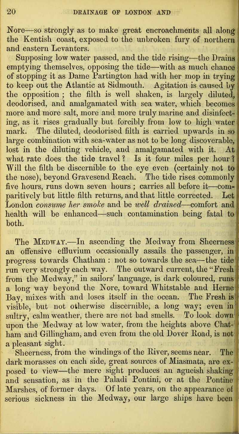 Nore—so strongly as to make great encroachments all along the Kentish coast, exposed to the unbroken fury of northern u and eastern Levanters. | Supposing low water passed, and the tide rising—the Drains emptying themselves, opposing the tide—with as much chance of stopping it as Dame Partington had with her mop in trying to keep out the Atlantic at Sidmouth. Agitation is caused by the opposition ; the filth is well shaken, is largely diluted, deodorised, and amalgamated with sea water, which becomes more and more salt, more and more truly marine and disinfect- ing, as it rises gradually but forcibly from low to high water' mark. The diluted, deodorised filth is carried upwards in so large combination with sea-water as not to be long discoverable, lost in the diluting vehicle, and amalgamated with it. At what rate does the tide travel 1 Is it four miles per hour 1 Will the filth be discernible to the eye even (certainly not to the nose), beyond Gravesend Eeach. The tide rises commonly five hours, runs down seven hours ; carries all before it—com- paritively but little filth returns, and that little corrected. Let London consume her smoke and be well drained—comfort and health will be enhanced—such contamination being fatal to both. ; The Medway.—In ascending the Medway from Sheerness an ojffensive effluvium occasionally assails the passenger, in' progress towards Chatham : not so towards the sea—the tide' run very strongly each way. The outward current, the Fresh' from the Medway, in sailors' language, is dark coloured, runs a long way beyond the Nore, toward Whitstable and Herne Bay, mixes with and loses itself in the ocean. The Fresh ia visible, but not otherwise discernible, a long way; even inl sultry, calm weather, there are not bad smells. To look down upon the Medway at low water, from the heights above Chat-' ham and GilHngham, and even from the old Dover Road, is not' a pleasant sight. | Sheerness, from the windings of the River, seems near. The'! dark morasses on each side, great sources of Miasmata, are ex-j posed to view—the mere sight produces an agueish shaking; J and sensation, as in the Paladi Pontini, or at the Pontine'! i Marshes, of former days. Of late years, on the appearance ofj serious sickness in the Medway, our large ships have beeni I J