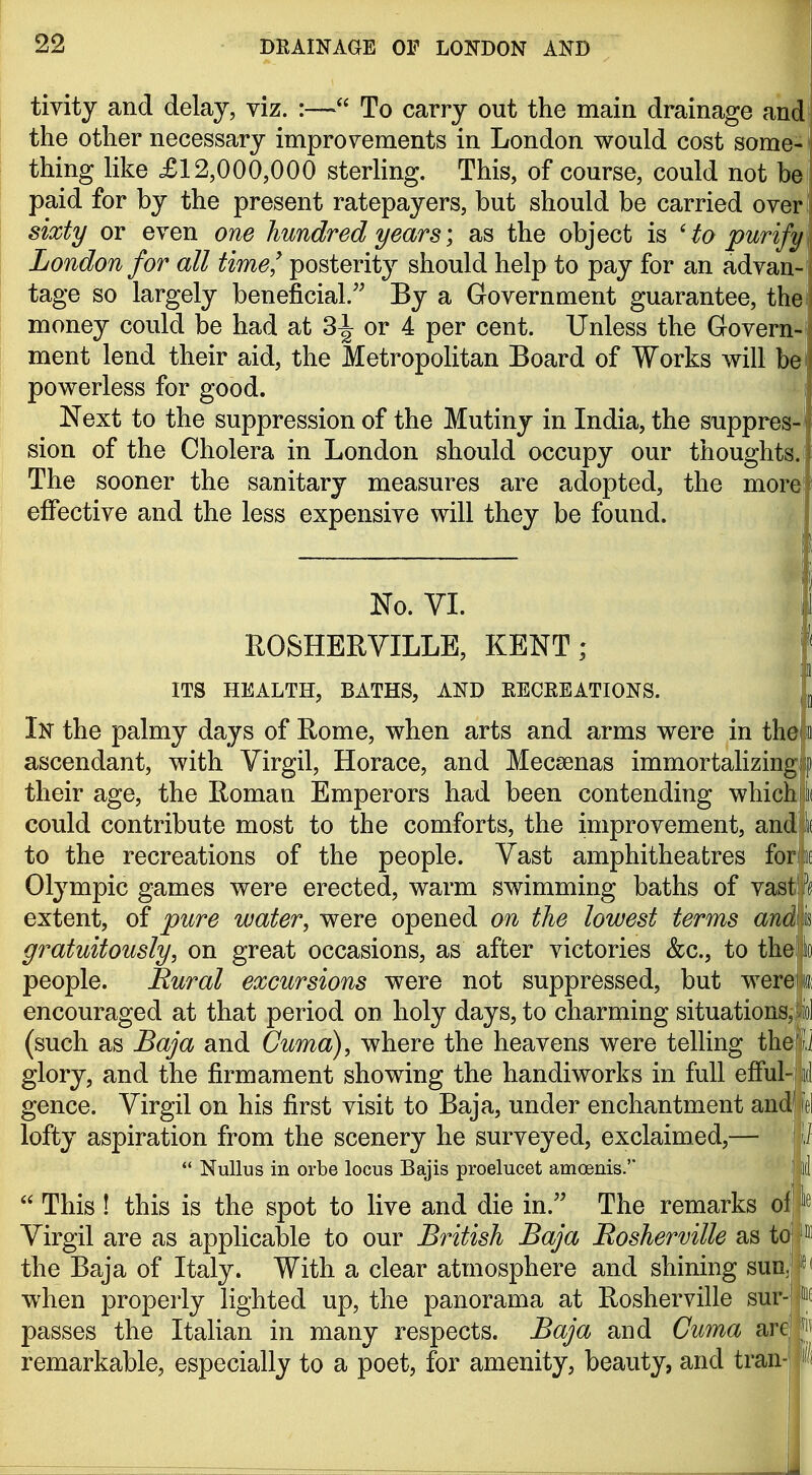 tivity and delay, viz. :— To carry out the main drainage and the other necessary improvements in London would cost some- thing like £12,000,000 sterling. This, of course, could not be paid for by the present ratepayers, but should be carried over sixty or even one hundred years\ as the object is 'to purify London for all time^ posterity should help to pay for an advan- tage so largely beneficial.'' By a Government guarantee, the! money could be had at 3^ or 4 per cent. Unless the Govern- ment lend their aid, the Metropolitan Board of Works will bei powerless for good. Next to the suppression of the Mutiny in India, the suppres- sion of the Cholera in London should occupy our thoughts. The sooner the sanitary measures are adopted, the more effective and the less expensive will they be found. No. VL ROSHERVILLE, KENT; | ITS HEALTH, BATHS, AND KECREATIONS. In the palmy days of Rome, when arts and arms were in thei o ascendant, with Virgil, Horace, and Mecsenas immortalizingfip their age, the Roman Emperors had been contending which) ii could contribute most to the comforts, the improvement, and! Ik to the recreations of the people. Vast amphitheatres fors'tie Olympic games were erected, warm swimming baths of vastlf^ extent, of pure water, were opened on the lowest terms andlm gratuitously, on great occasions, as after victories &c., to theiijlo people. Rural excursions were not suppressed, but wereii encouraged at that period on holy days, to charming situations, viol (such as Baja and Cuma), where the heavens were telKng the O glory, and the firmament showing the handiworks in full efful-iil gence. Virgil on his first visit to Baja, under enchantment and|fel lofty aspiration from the scenery he surveyed, exclaimed,— ] Ii  NuUus in orbe locus Bajis proelucet amoenis. I id  This ! this is the spot to live and die in. The remarks of! Virgil are as applicable to our British Baja Bosherville as the Baja of Italy. With a clear atmosphere and shining sunlit( when properly lighted up, the panorama at Rosherville sur-'pf passes the Italian in many respects. Baja and Cuma arejp remarkable, especially to a poet, for amenity, beauty, and tran-j i