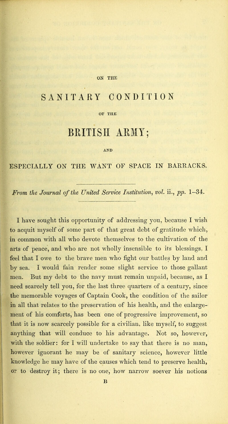 SANITARY CONDITION OF THE BRITISH ARMY; AND ESPECIALLY ON THE WANT OF SPACE IN BARRACKS. From the Journal of the United Service Institution, vol. ii., pp. 1-34. I have sought this opportunity of addressing you, because I wish to acquit myself of some part of that great debt of gratitude which, in common with all who devote themselves to the cultivation of the arts of peace, and who are not wholly insensible to its blessings, I feel that I owe to the brave men who fight oiir battles by land and by sea. I would fain render some slight service to those gallant men. But my debt to the navy must remain unpaid, because, as I need scarcely tell you, for the last three quarters of a centurjr, since the memorable voyages of Captain Cook, the condition of the sailor in all that relates to the preservation of his health, and the enlarge- ment of his comforts, has been one of progressive improvement, so that it is now scarcely possible for a civilian, like myself, to suggest anything that will conduce to his advantage. Not so, however, with the soldier: for I will undertake to say that there is no man, however ignorant he may be of sanitary science, however little knowledge he may have of the causes which tend to preserve health, or to destroy it; there is no one, how narrow soever his notions B