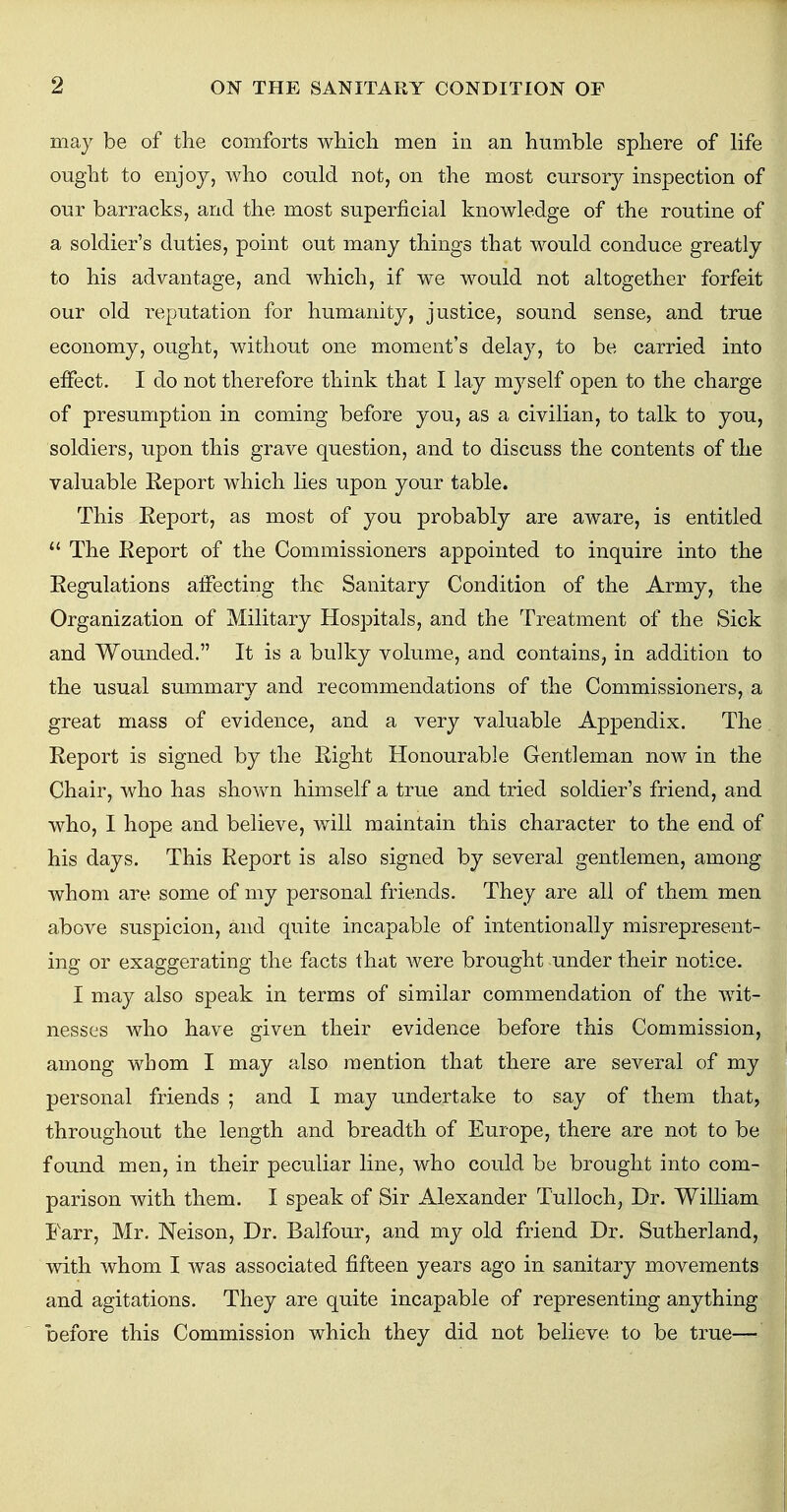 may be of the comforts which men in an humble sphere of life ought to enjoy, who could not, on the most cursory inspection of our barracks, and the most superficial knowledge of the routine of a soldier's duties, point out many things that would conduce greatly to his advantage, and which, if we would not altogether forfeit our old reputation for humanity, justice, sound sense, and true economy, ought, without one moment's delay, to be carried into effect. I do not therefore think that I lay myself open to the charge of presumption in coming before you, as a civilian, to talk to you, soldiers, upon this grave question, and to discuss the contents of the valuable Report which lies upon your table. This Report, as most of you probably are aware, is entitled  The Report of the Commissioners appointed to inquire into the Regulations affecting the Sanitary Condition of the Army, the Organization of Military Hospitals, and the Treatment of the Sick and Wounded. It is a bulky volume, and contains, in addition to the usual summary and recommendations of the Commissioners, a great mass of evidence, and a very valuable Appendix. The Report is signed by the Right Honourable Gentleman now in the Chair, who has shown himself a true and tried soldier's friend, and who, I hope and believe, will maintain this character to the end of his days. This Report is also signed by several gentlemen, among whom are some of my personal friends. They are all of them men above suspicion, and quite incapable of intentionally misrepresent- ing or exaggerating the facts that were brought under their notice. I may also speak in terms of similar commendation of the wit- nesses who have given their evidence before this Commission, among whom I may also mention that there are several of my personal friends ; and I may undertake to say of them that, throughout the length and breadth of Europe, there are not to be found men, in their peculiar line, who could be brought into com- parison with them. I speak of Sir Alexander Tulloch, Dr. William Farr, Mr. Neison, Dr. Balfour, and my old friend Dr. Sutherland, with whom I was associated fifteen years ago in sanitary movements and agitations. They are quite incapable of representing anything before this Commission which they did not believe to be true—