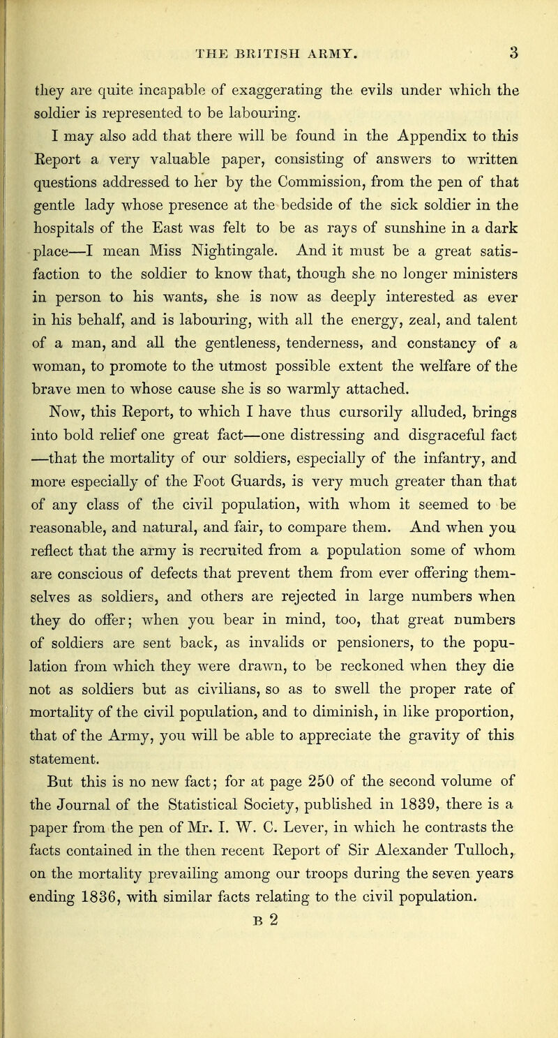 they are quite incapable of exaggerating the evils under which the soldier is represented to be labouring. I may also add that there will be found in the Appendix to this Report a very valuable paper, consisting of answers to written questions addressed to her by the Commission, from the pen of that gentle lady whose presence at the bedside of the sick soldier in the hospitals of the East was felt to be as rays of sunshine in a dark place—I mean Miss Nightingale. And it must be a great satis- faction to the soldier to know that, though she no longer ministers in person to his wants, she is now as deeply interested as ever in his behalf, and is labouring, with all the energy, zeal, and talent of a man, and all the gentleness, tenderness, and constancy of a woman, to promote to the utmost possible extent the welfare of the brave men to whose cause she is so warmly attached. Now, this Report, to which I have thus cursorily alluded, brings into bold relief one great fact—one distressing and disgraceful fact —that the mortality of our soldiers, especially of the infantry, and more especially of the Foot Guards, is very much greater than that of any class of the civil population, with whom it seemed to be reasonable, and natural, and fair, to compare them. And when you reflect that the army is recruited from a population some of whom are conscious of defects that prevent them from ever offering them- selves as soldiers, and others are rejected in large numbers when they do offer; when you bear in mind, too, that great numbers of soldiers are sent back, as invalids or pensioners, to the popu- lation from which they were drawn, to be reckoned when they die not as soldiers but as civilians, so as to swell the proper rate of mortality of the civil population, and to diminish, in like proportion, that of the Army, you will be able to appreciate the gravity of this statement. But this is no new fact; for at page 250 of the second volume of the Journal of the Statistical Society, published in 1839, there is a paper from the pen of Mr. I. W. C. Lever, in which he contrasts the facts contained in the then recent Report of Sir Alexander Tulloch,. on the mortality prevailing among our troops during the seven years ending 1836, with similar facts relating to the civil population. B 2