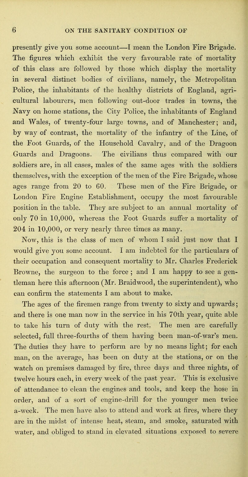 presently give you some account—I mean the London Fire Brigade. The figures which exhibit the very favourable rate of mortality of this class are followed by those which display the mortality in several distinct bodies of civilians, namely, the Metropolitan Police, the inhabitants of the healthy districts of England, agri- cultural labourers, men following out-door trades in towns, the Navy on home stations, the City Police, the inhabitants of England and Wales, of twenty-four large towns, and of Manchester; and, by way of contrast, the mortality of the infantry of the Line, of the Foot Guards, of the Household Cavalry, and of the Dragoon Guards and Dragoons. The civilians thus compared with our soldiers are, in all cases, males of the same ages with the soldiers themselves, with the exception of the men of the Fire Brigade, whose ages range from 20 to 60. These men of the Fire Brigade, or London Fire Engine Establishment, occupy the most favourable position in the table. They are subject to an annual mortality of only 70 in 10,000, whereas the Foot Guards suffer a mortality of 204 in 10,000, or very nearly three times as many. Now, this is the class of men of whom I said just now that I would give you some account. I am indebted for the particulars of their occupation and consequent mortality to Mr. Charles Frederick Browne, the surgeon to the force ; and I am happy to see a gen- tleman here this afternoon (Mr. Braid wood, the superintendent), who can confirm the statements I am about to make. The ages of the firemen range from twenty to sixty and upwards; and there is one man now in the service in his 70th year, quite able to take his turn of duty with the rest. The men are carefully selected, full three-fourths of them having been man-of-war's men. The duties they have to perform are by no means light; for each man, on the average, has been on duty at the stations, or on the watch on premises damaged by fire, three days and three nights, of twelve hours each, in every week of the past year. This is exclusive of attendance to clean the engines and tools, and keep the hose in order, and of a sort of engine-drill for the younger men twice a-week. The men have also to attend and work at fires, where they are in the midst of intense heat, steam, and smoke, saturated with water, and obliged to stand in elevated situations exposed to severe