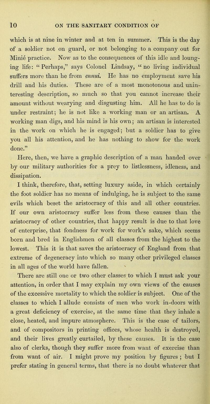 which is at nine in winter and at ten in summer. This is the day of a soldier not on guard, or not belonging to a company out for Minie practice. Now as to the consequences of this idle and loung- ing life: Perhaps, says Colonel Lindsay,  no living individual suffers more than he from ennui. He has no employment save his drill and his duties. These are of a most monotonous and unin- teresting description, so much so that you cannot increase their amount without wearying and disgusting him. All he has to do is under restraint; he is not like a working man or an artisan. A working man digs, and his mind is his own; an artisan is interested in the work on which he is engaged; but a soldier has to give you all his attention, and he has nothing to show for the work done. Here, then, we have a graphic description of a man handed over by our military authorities for a prey to listlessness, idleness, and dissipation. I think, therefore, that, setting luxury aside, in which certainly the foot soldier has no means of indulging, he is subject to the same evils which beset the aristocracy of this and all other countries. If our own aristocracy suffer less from these causes than the aristocracy of other countries, that happy result is due to that love of enterprise, that fondness for work for work's sake, which seems born and bred in Englishmen of all classes from the highest to the lowest. This it is that saves the aristocracy of England from that extreme of degeneracy into which so many other privileged classes in all ages of the world have fallen. There are still one or two other classes to which I must ask your attention, in order that I may explain my own views of the causes of the excessive mortality to which the soldier is subject. One of the classes to which I allude consists of men who work in-doors with a great deficiency of exercise, at the same time that they inhale a close, heated, and impure atmosphere. This is the case of tailors, and of compositors in printing offices, whose health is destroyed, and their lives greatly curtailed, by these causes. It is the case also of clerks, though they suffer more from want of exercise than from want of air. I might prove my position by figures ; but I prefer stating in general terms, that there is no doubt whatever that