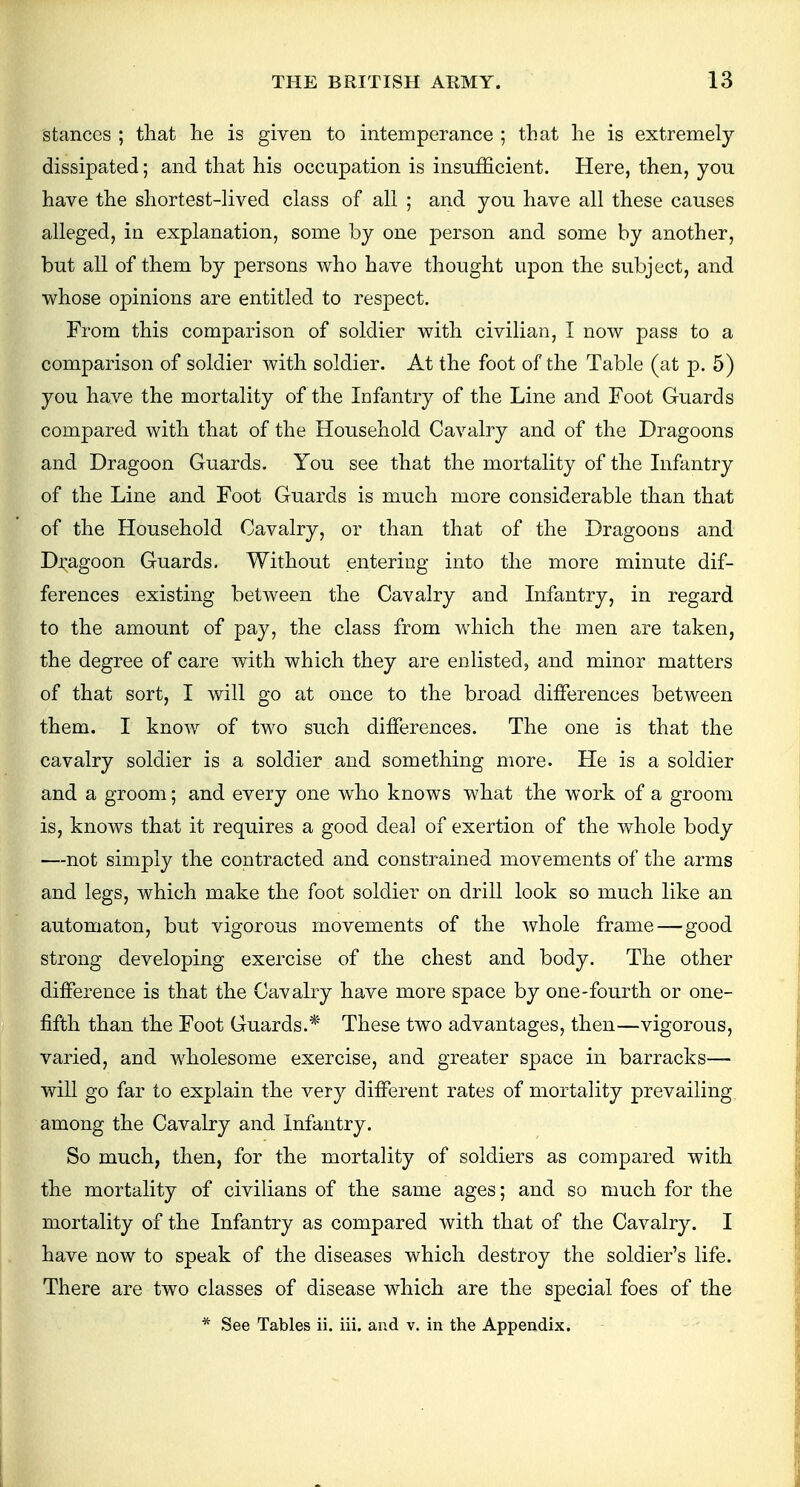 stances ; that he is given to intemperance ; that he is extremely dissipated; and that his occupation is insufficient. Here, then, you have the shortest-lived class of all ; and you have all these causes alleged, in explanation, some by one person and some by another, but all of them by persons who have thought upon the subject, and whose opinions are entitled to respect. From this comparison of soldier with civilian, I now pass to a comparison of soldier with soldier. At the foot of the Table (at p. 5) you have the mortality of the Infantry of the Line and Foot Guards compared with that of the Household Cavalry and of the Dragoons and Dragoon Guards. You see that the mortality of the Infantry of the Line and Foot Guards is much more considerable than that of the Household Cavalry, or than that of the Dragoons and Dragoon Guards. Without entering into the more minute dif- ferences existing between the Cavalry and Infantry, in regard to the amount of pay, the class from which the men are taken, the degree of care with which they are enlisted, and minor matters of that sort, I will go at once to the broad differences between them. I know of two such differences. The one is that the cavalry soldier is a soldier and something more. He is a soldier and a groom; and every one who knows what the work of a groom is, knows that it requires a good deal of exertion of the whole body —not simply the contracted and constrained movements of the arms and legs, which make the foot soldier on drill look so much like an automaton, but vigorous movements of the whole frame—good strong developing exercise of the chest and body. The other difference is that the Cav alry have more space by one-fourth or one- fifth than the Foot Guards.* These two advantages, then—vigorous, varied, and wholesome exercise, and greater space in barracks— will go far to explain the very different rates of mortality prevailing among the Cavalry and Infantry. So much, then, for the mortality of soldiers as compared with the mortality of civilians of the same ages; and so much for the mortality of the Infantry as compared with that of the Cavalry. I have now to speak of the diseases which destroy the soldier's life. There are two classes of disease which are the special foes of the * See Tables ii. iii. and v. in the Appendix.