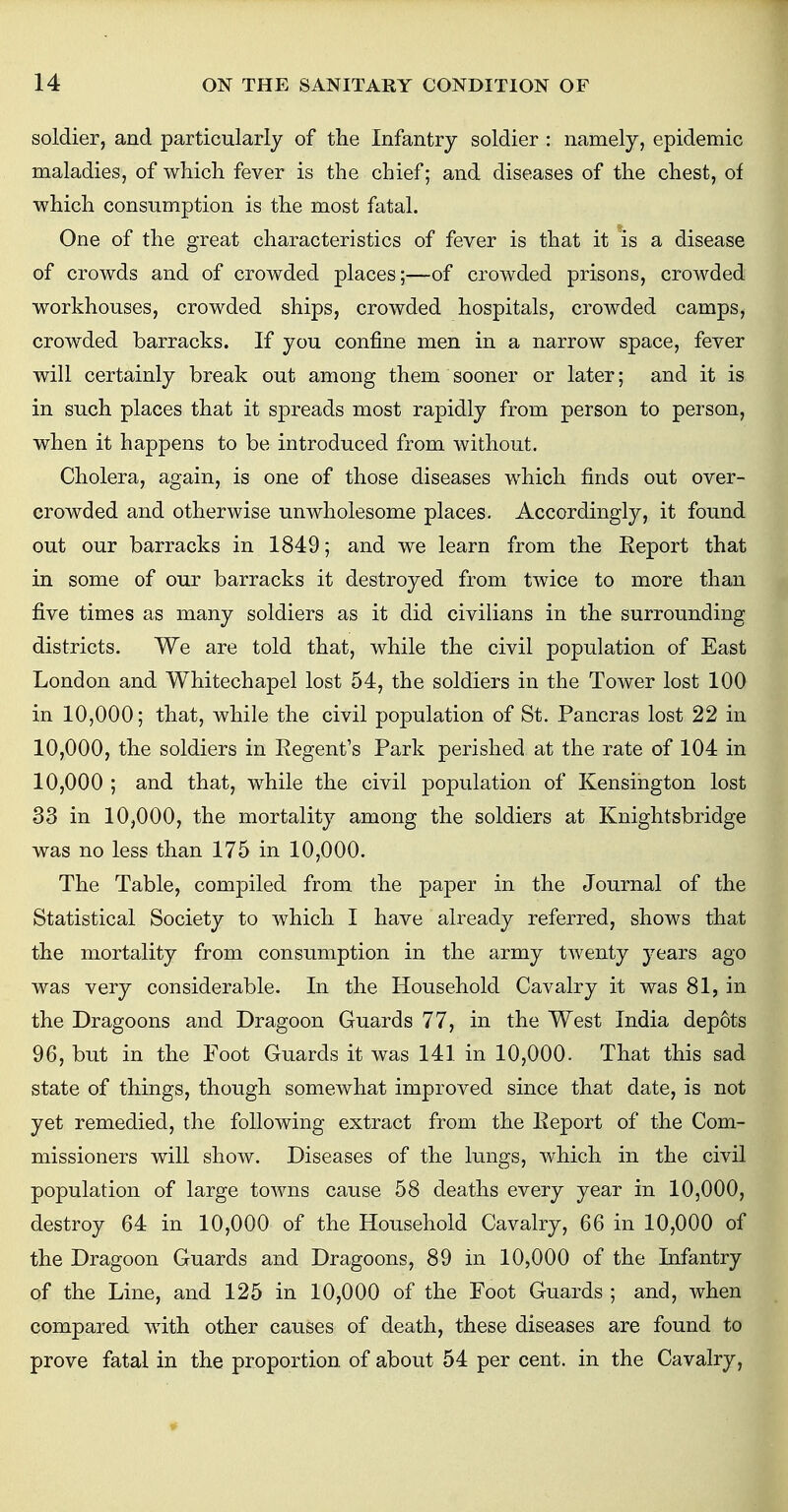 soldier, and particularly of the Infantry soldier : namely, epidemic maladies, of which fever is the chief; and diseases of the chest, of which consumption is the most fatal. One of the great characteristics of fever is that it is a disease of crowds and of crowded places;—of crowded prisons, crowded workhouses, crowded ships, crowded hospitals, crowded camps, crowded barracks. If you confine men in a narrow space, fever will certainly break out among them sooner or later; and it is in such places that it spreads most rapidly from person to person, when it happens to be introduced from without. Cholera, again, is one of those diseases which finds out over- crowded and otherwise unwholesome places. Accordingly, it found out our barracks in 1849; and we learn from the Report that in some of our barracks it destroyed from twice to more than five times as many soldiers as it did civilians in the surrounding districts. We are told that, while the civil population of East London and Whitechapel lost 54, the soldiers in the Tower lost 100 in 10,000; that, while the civil population of St. Pancras lost 22 in 10,000, the soldiers in Regent's Park perished at the rate of 104 in 10,000 ; and that, while the civil population of Kensington lost 33 in 10,000, the mortality among the soldiers at Knightsbridge was no less than 175 in 10,000. The Table, compiled from the paper in the Journal of the Statistical Society to which I have already referred, shows that the mortality from consumption in the army twenty years ago was very considerable. In the Household Cavalry it was 81, in the Dragoons and Dragoon Guards 77, in the West India depots 96, but in the Foot Guards it was 141 in 10,000. That this sad state of things, though somewhat improved since that date, is not yet remedied, the following extract from the Keport of the Com- missioners will show. Diseases of the lungs, which in the civil population of large towns cause 58 deaths every year in 10,000, destroy 64 in 10,000 of the Household Cavalry, 66 in 10,000 of the Dragoon Guards and Dragoons, 89 in 10,000 of the Infantry of the Line, and 125 in 10,000 of the Foot Guards ; and, when compared with other causes of death, these diseases are found to prove fatal in the proportion of about 54 per cent, in the Cavalry,