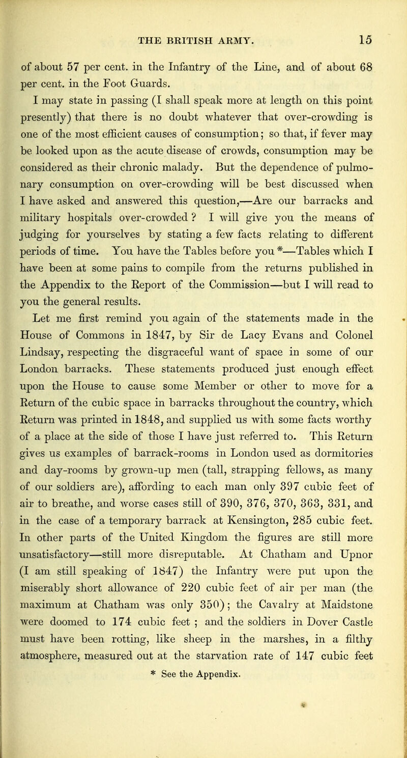 of about 57 per cent, in the Infantry of the Line, and of about 68 per cent, in the Foot Guards. I may state in passing (I shall speak more at length on this point presently) that there is no doubt whatever that over-crowding is one of the most efficient causes of consumption; so that, if fever may be looked upon as the acute disease of crowds, consumption may be considered as their chronic malady. But the dependence of pulmo- nary consumption on over-crowding will be best discussed when I have asked and answered this question,—Are our barracks and military hospitals over-crowded ? I will give you the means of judging for yourselves by stating a few facts relating to different periods of time. You have the Tables before you *—Tables which I have been at some pains to compile from the returns published in the Appendix to the Eeport of the Commission—but I will read to you the general results. Let me first remind you again of the statements made in the House of Commons in 1847, by Sir de Lacy Evans and Colonel Lindsay, respecting the disgraceful want of space in some of our London barracks. These statements produced just enough effect upon the House to cause some Member or other to move for a Return of the cubic space in barracks throughout the country, which Return was printed in 1848, and supplied us with some facts worthy of a place at the side of those I have just referred to. This Return gives us examples of barrack-rooms in London used as dormitories and day-rooms by grown-up men (tall, strapping fellows, as many of our soldiers are), affording to each man only 397 cubic feet of air to breathe, and worse cases still of 390, 376, 370, 363, 331, and in the case of a temporary barrack at Kensington, 285 cubic feet. In other parts of the United Kingdom the figures are still more unsatisfactory—still more disreputable. At Chatham and Upnor (I am still speaking of 1847) the Infantry were put upon the miserably short allowance of 220 cubic feet of air per man (the maximum at Chatham was only 350); the Cavalry at Maidstone were doomed to 174 cubic feet ; and the soldiers in Dover Castle must have been rotting, like sheep in the marshes, in a filthy atmosphere, measured out at the starvation rate of 147 cubic feet * See the Appendix.