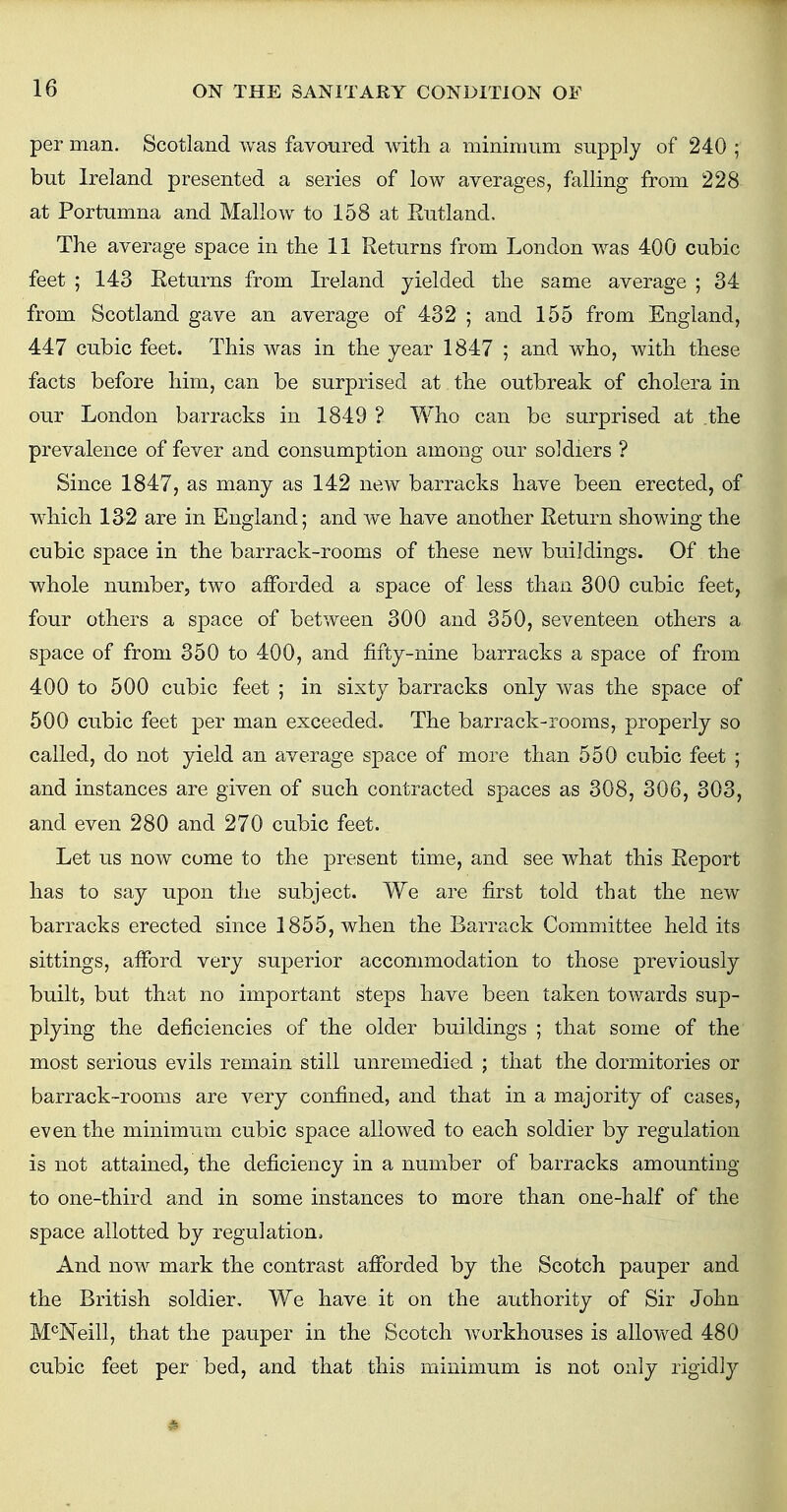 per man. Scotland was favoured with a minimum supply of 240 ; but Ireland presented a series of low averages, falling from 228 at Portumna and Mallow to 158 at Rutland, The average space in the 11 Returns from London was 400 cubic feet ; 143 Eeturns from Ireland yielded the same average ; 34 from Scotland gave an average of 432 ; and 155 from England, 447 cubic feet. This was in the year 1847 ; and who, with these facts before him, can be surprised at the outbreak of cholera in our London barracks in 1849 ? Who can be surprised at .the prevalence of fever and consumption among our soldiers ? Since 1847, as many as 142 new barracks have been erected, of which 132 are in England; and Ave have another Return showing the cubic space in the barrack-rooms of these new buildings. Of the whole number, two afforded a space of less than 300 cubic feet, four others a space of between 300 and 350, seventeen others a space of from 350 to 400, and fifty-nine barracks a space of from 400 to 500 cubic feet ; in sixty barracks only was the space of 500 cubic feet per man exceeded. The barrack-rooms, properly so called, do not yield an average space of more than 550 cubic feet ; and instances are given of such contracted spaces as 308, 306, 303, and even 280 and 270 cubic feet. Let us now come to the present time, and see what this Report has to say upon the subject. We are first told that the new barracks erected since 1855, when the Barrack Committee held its sittings, afford very superior accommodation to those previously built, but that no important steps have been taken towards sup- plying the deficiencies of the older buildings ; that some of the most serious evils remain still unremedied ; that the dormitories or barrack-rooms are very confined, and that in a majority of cases, even the minimum cubic space allowed to each soldier by regulation is not attained, the deficiency in a number of barracks amounting to one-third and in some instances to more than one-half of the space allotted by regulation, And now mark the contrast afforded by the Scotch pauper and the British soldier. We have it on the authority of Sir John McNeill, that the pauper in the Scotch workhouses is allowed 480 cubic feet per bed, and that this minimum is not only rigidly #