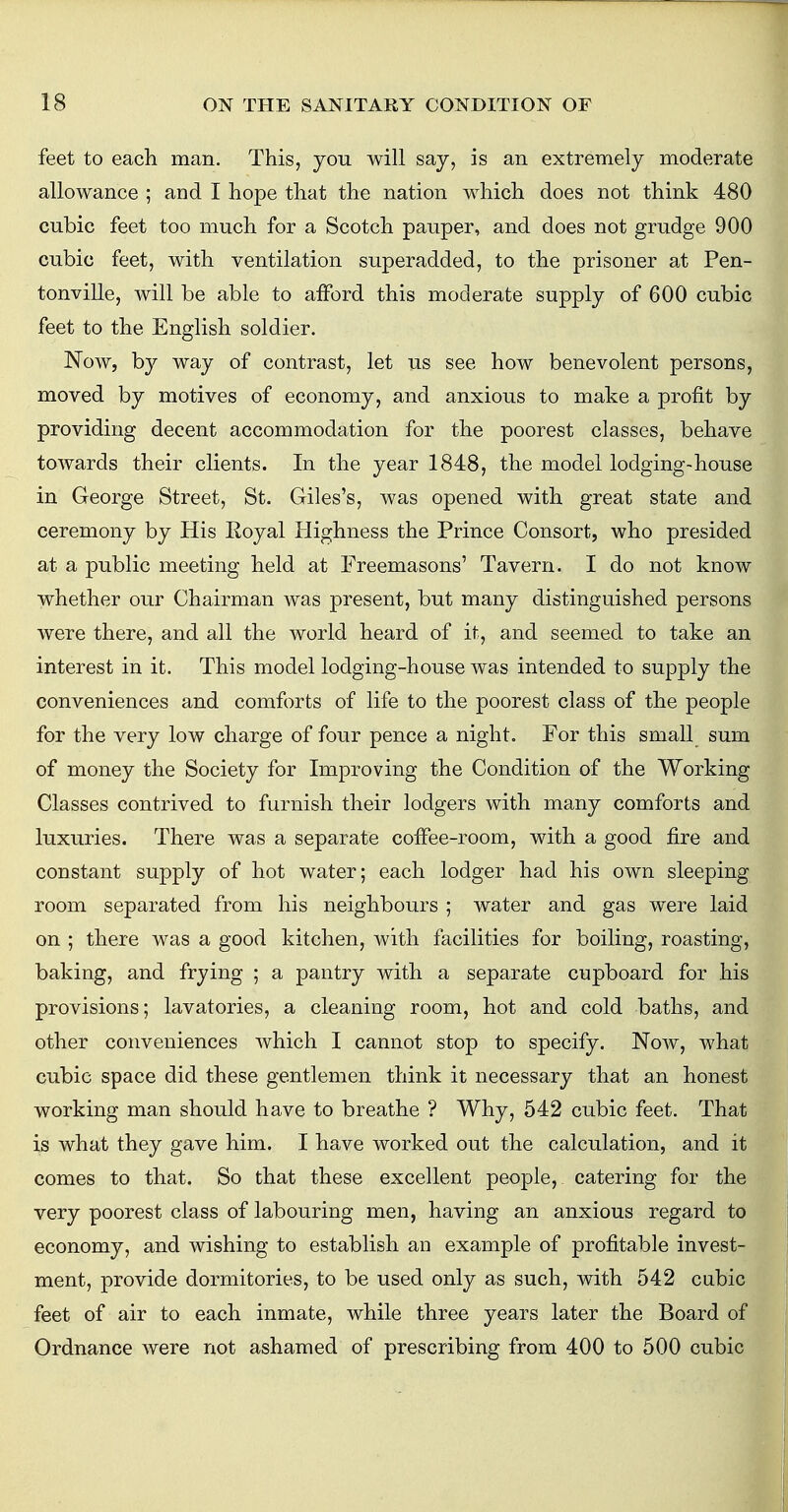 feet to each man. This, you will say, is an extremely moderate allowance ; and I hope that the nation which does not think 480 cubic feet too much for a Scotch pauper, and does not grudge 900 cubic feet, with ventilation superadded, to the prisoner at Pen- tonville, will be able to afford this moderate supply of 600 cubic feet to the English soldier. Now, by way of contrast, let us see how benevolent persons, moved by motives of economy, and anxious to make a profit by providing decent accommodation for the poorest classes, behave towards their clients. In the year 1848, the model lodging-house in George Street, St. Giles's, was opened with great state and ceremony by His Royal Highness the Prince Consort, who presided at a public meeting held at Freemasons' Tavern. I do not know whether our Chairman was present, but many distinguished persons were there, and all the world heard of it, and seemed to take an interest in it. This model lodging-house was intended to supply the conveniences and comforts of life to the poorest class of the people for the very low charge of four pence a night. For this small sum of money the Society for Improving the Condition of the Working Classes contrived to furnish their lodgers with many comforts and luxuries. There was a separate coffee-room, with a good fire and constant supply of hot water; each lodger had his own sleeping room separated from his neighbours ; water and gas were laid on ; there was a good kitchen, with facilities for boiling, roasting, baking, and frying ; a pantry with a separate cupboard for his provisions; lavatories, a cleaning room, hot and cold baths, and other conveniences which I cannot stop to specify. Now, what cubic space did these gentlemen think it necessary that an honest working man should have to breathe ? Why, 542 cubic feet. That is what they gave him. I have worked out the calculation, and it comes to that. So that these excellent people, catering for the very poorest class of labouring men, having an anxious regard to economy, and wishing to establish an example of profitable invest- ment, provide dormitories, to be used only as such, with 542 cubic feet of air to each inmate, while three years later the Board of Ordnance were not ashamed of prescribing from 400 to 500 cubic