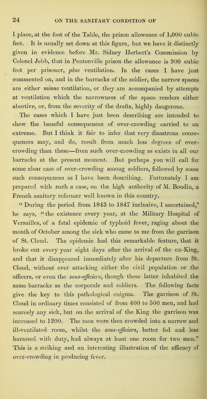 I place, at the foot of the Table, the prison allowance of 1,000 cubic feet. It is usually set down at this figure, but we have it distinctly given in evidence before Mr. Sidney Herbert's Commission by Colonel Jebb, that in Pentonville prison the allowance is 900 cubic feet per prisoner, plus ventilation. In the cases I have just commented on, and in the barracks of the soldier, the narrow spaces are either minus ventilation, or they are accompanied by attempts at ventilation which the narrowness of the space renders either abortive, or, from the severity of the drafts, highly dangerous. The cases which I have just been describing are intended to show the baneful consequences of over-crowding carried to an extreme. But I think it fair to infer that very disastrous conse- quences may, and do, result from much less degrees of over- crowding than these—from such over-crowding as exists in all our barracks at the present moment. But perhaps you will call for some clear case of over-crowding among soldiers, followed by some such consequences as I have been describing. Fortunately I am prepared with such a case, on the high authority of M. Boudin, a French sanitary reformer well known in this country.  During the period from 1843 to 1847 inclusive, I ascertained, he says,  the existence every year, at the Military Hospital of Versailles, of a fatal epidemic of typhoid fever, raging about the month of October among the sick who came to me from the garrison of St. Cloud. The epidemic had this remarkable feature, that it broke out every year eight days after the arrival of the ex-King, and that it disappeared immediately after his departure from St. Cloud, without ever attacking either the civil population or the officers, or even the sous-officiers, though these latter inhabited the same barracks as the corporals and soldiers. The following facts give the key to this pathological enigma. The garrison of St. Cloud in ordinary times consisted of from 400 to 500 men, and had scarcely any sick, but on the arrival of the King the garrison was increased to 1200. The men were then crowded into a narrow and ill-ventilated room, whilst the sous-officiers, better fed and less harassed with duty, had always at least one room for two men. This is a striking and an interesting illustration of the efficacy of over-crowding in producing fever.