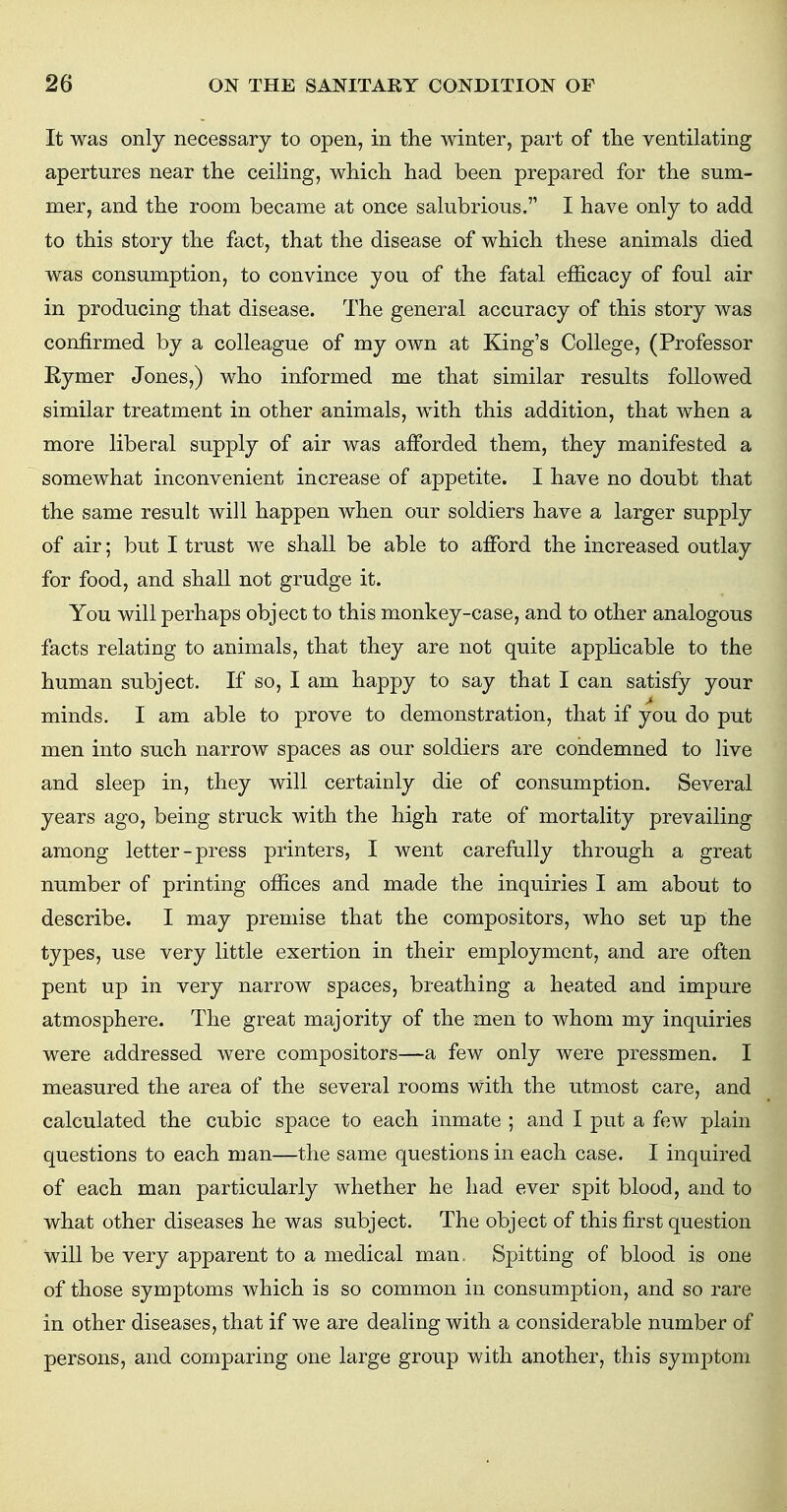 It was only necessary to open, in the winter, part of the ventilating apertures near the ceiling, which had been prepared for the sum- mer, and the room became at once salubrious.'1 I have only to add to this story the fact, that the disease of which these animals died was consumption, to convince you of the fatal efficacy of foul air in producing that disease. The general accuracy of this story was confirmed by a colleague of my own at King's College, (Professor Bymer Jones,) who informed me that similar results followed similar treatment in other animals, with this addition, that when a more liberal supply of air was afforded them, they manifested a somewhat inconvenient increase of appetite. I have no doubt that the same result will happen when our soldiers have a larger supply of air; but I trust we shall be able to afford the increased outlay for food, and shall not grudge it. You will perhaps object to this monkey-case, and to other analogous facts relating to animals, that they are not quite applicable to the human subject. If so, I am happy to say that I can satisfy your minds. I am able to prove to demonstration, that if you do put men into such narrow spaces as our soldiers are condemned to live and sleep in, they will certainly die of consumption. Several years ago, being struck with the high rate of mortality prevailing among letter-press printers, I went carefully through a great number of printing offices and made the inquiries I am about to describe. I may premise that the compositors, who set up the types, use very little exertion in their employment, and are often pent up in very narrow spaces, breathing a heated and impure atmosphere. The great majority of the men to whom my inquiries were addressed were compositors—a few only were pressmen. I measured the area of the several rooms With the utmost care, and calculated the cubic space to each inmate ; and I put a few plain questions to each man—the same questions in each case. I inquired of each man particularly whether he had ever spit blood, and to what other diseases he was subject. The object of this first question Will be very apparent to a medical man. Spitting of blood is one of those symptoms which is so common in consumption, and so rare in other diseases, that if we are dealing with a considerable number of persons, and comparing one large group with another, this symptom