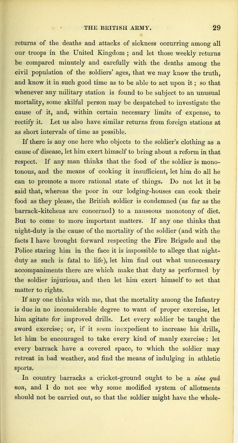 returns of the deaths and attacks of sickness occurring among all our troops in the United Kingdom ; and let those weekly returns be compared minutely and carefully with the deaths among the civil population of the soldiers' ages, that we may know the truth, and know it in such good time as to be able to act upon it; so that whenever any military station is found to be subject to an unusual mortality, some skilful person may be despatched to investigate the cause of it, and, within certain necessary limits of expense, to rectify it. Let us also have similar returns from foreign stations at as short intervals of time as possible. If there is any one here who objects to the soldier's clothing as a cause of disease, let him exert himself to bring about a reform in that respect. If any man thinks that the food of the soldier is mono- tonous, and the means of cooking it insufficient, let him do all he can to promote a more rational state of things. Do not let it be said that, whereas the poor in our lodging-houses can cook their food as they please, the British soldier is condemned (as far as the barrack-kitchens are concerned) to a nauseous monotony of diet. But to come to more important matters. If any one thinks that night-duty is the cause of the mortality of the soldier (and with the facts I have brought forward respecting the Fire Brigade and the Police staring him in the face it is impossible to allege that night- duty as such is fatal to life), let him find out what unnecessary accompaniments there are which make that duty as performed by the soldier injurious, and then let him exert himself to set that matter to rights. If any one thinks with me, that the mortality among the Infantry is due in no inconsiderable degree to want of proper exercise, let him agitate for improved drills. Let every soldier be taught the sword exercise; or, if it seem inexpedient to increase his drills, let him be encouraged to take every kind of manly exercise : let every barrack have a covered space, to which the soldier may retreat in bad weather, and find the means of indulging in athletic sports. In country barracks a cricket-ground ought to be a sine qua non, and I do not see why some modified system of allotments should not be carried out, so that the soldier might have the whole-