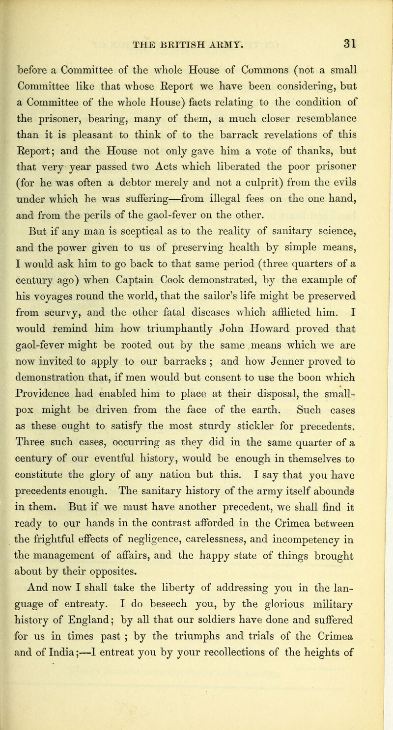 before a Committee of the whole House of Commons (not a small Committee like that whose Eeport we have been considering, but a Committee of the whole House) facts relating to the condition of the prisoner, bearing, many of them, a much closer resemblance than it is pleasant to think of to the barrack revelations of this Eeport; and the House not only gave him a vote of thanks, but that very year passed two Acts which liberated the poor prisoner (for he was often a debtor merely and not a culprit) from the evils under which he was suffering—from illegal fees on the one hand, and from the perils of the gaol-fever on the other. But if any man is sceptical as to the reality of sanitary science, and the power given to us of preserving health by simple means, I would ask him to go back to that same period (three quarters of a century ago) when Captain Cook demonstrated, by the example of his voyages round the world, that the sailor's life might be preserved from scurvy, and the other fatal diseases which afflicted him. I would remind him how triumphantly John Howard proved that gaol-fever might be rooted out by the same means which we are now invited to apply to our barracks ; and how Jenner proved to demonstration that, if men would but consent to use the boon which Providence had enabled him to place at their disposal, the small- pox might be driven from the face of the earth. Such cases as these ought to satisfy the most sturdy stickler for precedents. Three such cases, occurring as they did in the same quarter of a century of our eventful history, would be enough in themselves to constitute the glory of any nation but this. I say that you have precedents enough. The sanitary history of the army itself abounds in them. But if we must have another precedent, we shall find it ready to our hands in the contrast afforded in the Crimea between the frightful effects of negligence, carelessness, and incompetency in the management of affairs, and the happy state of things brought about by their opposites. And now I shall take the liberty of addressing you in the lan- guage of entreaty. I do beseech you, by the glorious military history of England; by all that our soldiers have done and suffered for us in times past ; by the triumphs and trials of the Crimea and of India;—I entreat you by your recollections of the heights of