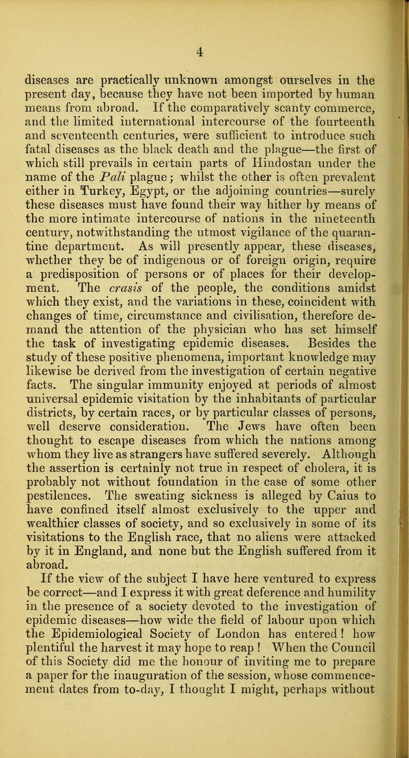 diseases are practically unknown amongst ourselves in the present day, because they have not been imported by human means from abroad. If the comparatively scanty commerce, and the limited international intercourse of the fourteenth and seventeenth centuries, were sufficient to introduce such fatal diseases as the black death and the plague—the first of which still prevails in certain parts of Hindostan under the name of the Pali plague j whilst the other is often prevalent either in Turkey, Egypt, or the adjoining countries—surely these diseases must have found their way hither by means of the more intimate intercourse of nations in the nineteenth century, notwithstanding the utmost vigilance of the quaran- tine department. As will presently appear, these diseases^ whether they be of indigenous or of foreign origin, require a predisposition of persons or of places for their develop- ment. The crasis of the people, the conditions amidst which they exist, and the variations in these, coincident with changes of time, circumstance and civilisation, therefore de- mand the attention of the physician who has set himself the task of investigating epidemic diseases. Besides the study of these positive phenomena, important knowledge may likewise be derived from the investigation of certain negative facts. The singular immunity enjoyed at periods of almost universal epidemic visitation by the inhabitants of particular districts, by certain races, or by particular classes of persons, well deserve consideration. The Jews have often been thought to escape diseases from which the nations among whom they live as strangers have suffered severely. Although the assertion is certainly not true in respect of cholera, it is probably not without foundation in the case of some other pestilences. The sweating sickness is alleged by Caius to have confined itself almost exclusively to the upper and wealthier classes of society, and so exclusively in some of its visitations to the English race, that no aliens were attacked by it in England, and none but the English suffered from it abroad. If the view of the subject I have here ventured to express be correct—and I express it with great deference and humility in the presence of a society devoted to the investigation of epidemic diseases—how wide the field of labour upon which the Epidemiological Society of London has entered! how plentiful the harvest it may hope to reap ! When the Council of this Society did me the honour of inviting me to prepare a paper for the inauguration of the session, whose commence- ment dates from to-da^^, I thought I might, perhaps Avithout