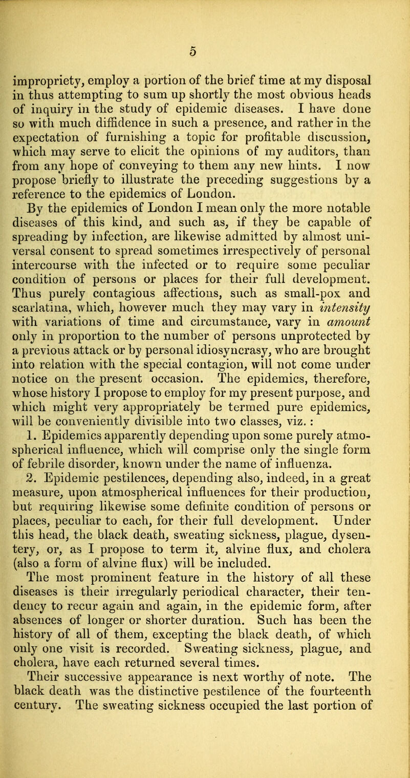 impropriety, employ a portion of the brief time at my disposal in thus attempting to sum up shortly the most obvious heads of inquiry in the study of epidemic diseases. I have done so with much diffidence in such a presence, and rather in the expectation of furnishing a topic for profitable discussion, which may serve to elicit the opinions of my auditors, than from any hope of conveying to them any new hints. I now propose briefly to illustrate the preceding suggestions by a reference to the epidemics of London. By the epidemics of London I mean only the more notable diseases of this kind, and such as, if they be capable of spreading by infection, are likewise admitted by almost uni- versal consent to spread sometimes irrespectively of personal intercourse with the infected or to require some peculiar condition of persons or places for their full development. Thus purely contagious afl'ections, such as small-pox and scarlatina, which, however much they may vary in intensity with variations of time and circumstance, vary in amount only in proportion to the number of persons unprotected by a previous attack or by personal idiosyncrasy, who are brought into relation with the special contagion, will not come under notice on the present occasion. The epidemics, therefore, whose history I propose to employ for my present purpose, and which might very appropriately be termed pure epidemics, will be conveniently divisible into two classes, viz. : 1. Epidemics apparently depending upon some purely atmo- spherical influence, which will comprise only the single form of febrile disorder, known under the name of influenza. 2. Epidemic pestilences, depending also, indeed, in a great measure, upon atmospherical influences for their production, but requiring likewise some definite condition of persons or places, peculiar to each, for their full development. Under this head, the black death, sweating sickness, plague, dysen- tery, or, as I propose to term it, alvine flux, and cholera (also a form of alvine flux) will be included. The most prominent feature in the history of all these diseases is their irregularly periodical character, their ten- dency to recur again and again, in the epidemic form, after absences of longer or shorter duration. Such has been the history of all of them, excepting the black death, of which only one visit is recorded. Sweating sickness, plague, and cholera, have each returned several times. Their successive appearance is next worthy of note. The black death was the distinctive pestilence of the fourteenth century. The sweating sickness occupied the last portion of