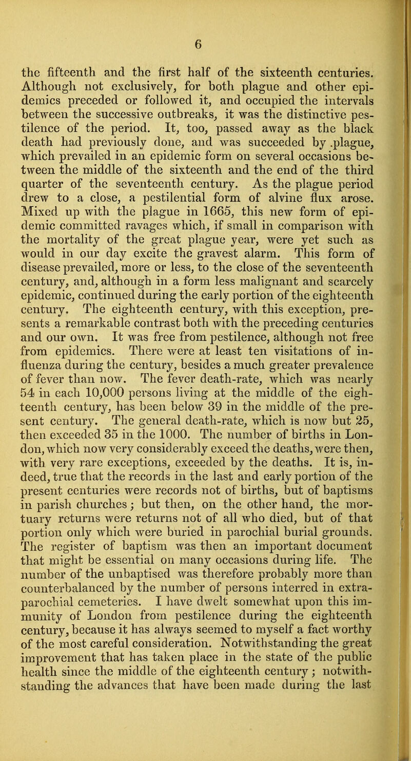 the fifteenth and the first half of the sixteenth centuries. Although not exclusively, for both plague and other epi- demics preceded or followed it, and occupied the intervals between the successive outbreaks, it was the distinctive pes- tilence of the period. It, too, passed away as the black death had previously done, and was succeeded by .plague, which prevailed in an epidemic form on several occasions be- tween the middle of the sixteenth and the end of the third quarter of the seventeenth century. As the plague period drew to a close, a pestilential form of alvine flux arose. Mixed up with the plague in 1665, this new form of epi- demic committed ravages which, if small in comparison with the mortality of the great plague year, were yet such as would in our day excite the gravest alarm. This form of disease prevailed, more or less, to the close of the seventeenth century, and, although in a form less malignant and scarcely epidemic, continued during the early portion of the eighteenth century. The eighteenth century, with this exception, pre- sents a remarkable contrast both with the preceding centuries and our own. It was free from pestilence, although not free from epidemics. There were at least ten visitations of in- fluenza during the century, besides a much greater prevalence of fever than now. The fever death-rate, which was nearly 54 in each 10,000 persons living at the middle of the eigh- teenth century, has been below 39 in the middle of the pre- sent century. The general death-rate, which is now but 25, then exceeded 35 in the 1000. The number of births in Lon- don, which now very considerably exceed the deaths, were then, with very rare exceptions, exceeded by the deaths. It is, in- deed, true that the records in the last and early portion of the present centuries were records not of births, but of baptisms in parish churches; but then, on the other hand, the mor- tuary returns were returns not of all who died, but of that portion only which were buried in parochial burial grounds. The register of baptism was then an important document that might be essential on many occasions during life. The number of the unbaptised was therefore probably more than counterbalanced by the number of persons interred in extra- parochial cemeteries. I have dwelt somewhat upon this im- munity of London from pestilence during the eighteenth century, because it has always seemed to myself a fact worthy of the most careful consideration. Notwithstanding the great improvement that has taken place in the state of the public health since the middle of the eighteenth century ; notwith- standing the advances that have been made during the last