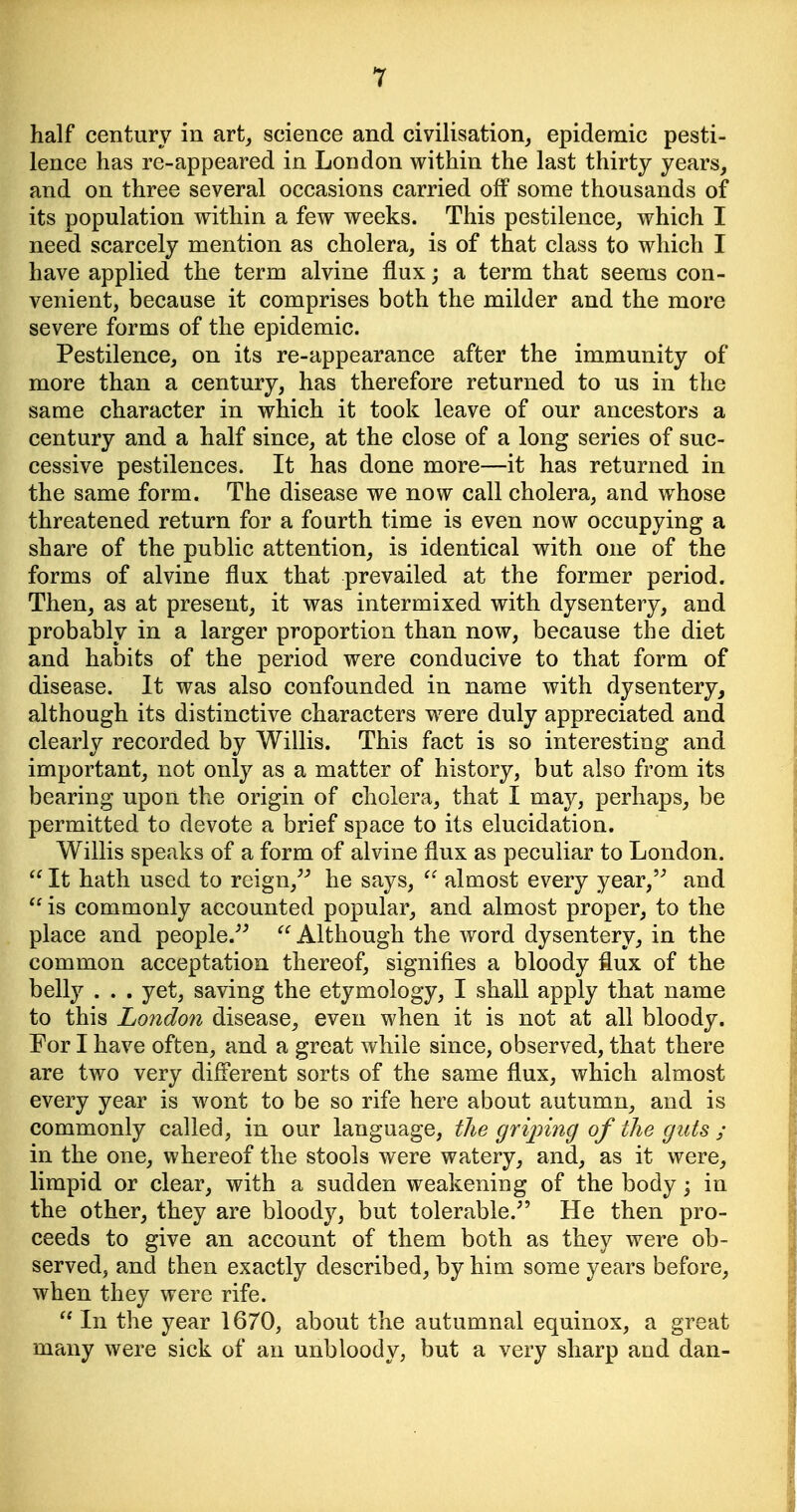 half century in art^ science and civilisation, epidemic pesti- lence has re-appeared in London within the last thirty years, and on three several occasions carried off some thousands of its population within a few weeks. This pestilence, which I need scarcely mention as cholera, is of that class to which I have applied the term alvine flux; a term that seems con- venient, because it comprises both the milder and the more severe forms of the epidemic. Pestilence, on its re-appearance after the immunity of more than a century, has therefore returned to us in the same character in which it took leave of our ancestors a century and a half since, at the close of a long series of suc- cessive pestilences. It has done more—it has returned in the same form. The disease we now call cholera, and whose threatened return for a fourth time is even now occupying a share of the public attention, is identical with one of the forms of alvine flux that prevailed at the former period. Then, as at present, it was intermixed with dysentery, and probably in a larger proportion than now, because the diet and habits of the period were conducive to that form of disease. It was also confounded in name with dysentery, although its distinctive characters w^ere duly appreciated and clearly recorded by Willis. This fact is so interesting and important, not only as a matter of history, but also from its bearing upon the origin of cholera, that I may, perhaps, be permitted to devote a brief space to its elucidation. Willis speaks of a form of alvine flux as peculiar to London.  It hath used to reign,^^ he says, almost every year, and is commonly accounted popular, and almost proper, to the place and people.^^  Although the word dysentery, in the common acceptation thereof, signifies a bloody flux of the bell}^ . . , yet, saving the etymology, I shall apply that name to this Londo7i disease, even when it is not at all bloody. For I have often, and a great while since, observed, that there are two very different sorts of the same flux, which almost every year is wont to be so rife here about autumn, and is commonly called, in our language, the grijnng of the guts ; in the one, whereof the stools were watery, and, as it were, limpid or clear, with a sudden weakening of the body; in the other, they are bloody, but tolerable.^' He then pro- ceeds to give an account of them both as they were ob- served, and then exactly described, by him some years before, when they were rife.  In the year 1670, about the autumnal equinox, a great many were sick of an unbloody, but a very sharp and dan-