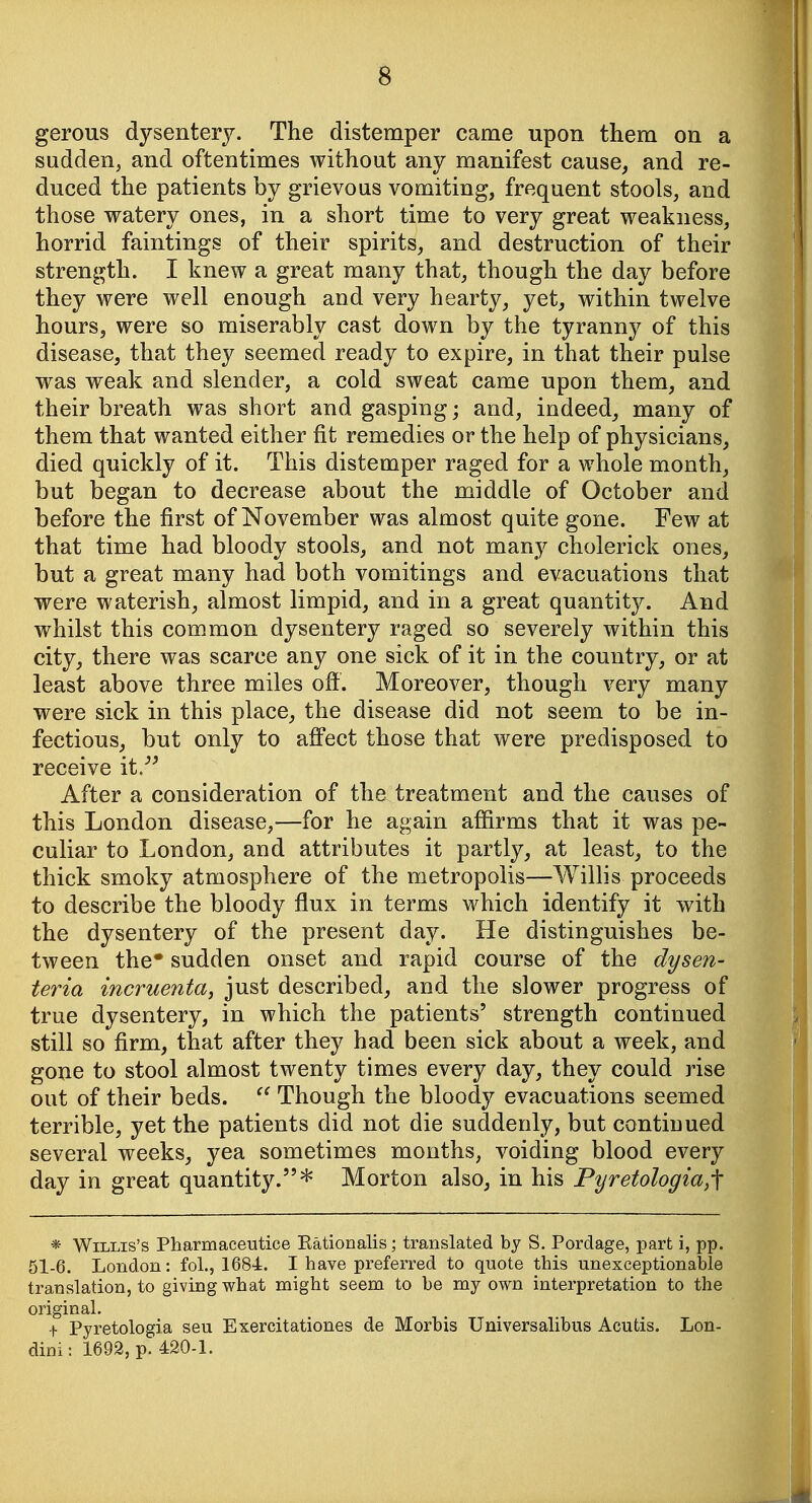 gerous dysentery. The distemper came upon them on a sadden, and oftentimes without any manifest cause, and re- duced the patients by grievous vomiting, frequent stools, and those watery ones, in a short time to very great weakness, horrid faintings of their spirits, and destruction of their strength. I knew a great many that, though the day before they were well enough and very hearty, yet, within twelve hours, were so miserably cast down by the tyranny of this disease, that they seemed ready to expire, in that their pulse was weak and slender, a cold sweat came upon them, and their breath was short and gasping; and, indeed, many of them that wanted either fit remedies or the help of physicians, died quickly of it. This distemper raged for a whole month, but began to decrease about the middle of October and before the first of November was almost quite gone. Few at that time had bloody stools, and not many cholerick ones, but a great many had both vomitings and evacuations that were waterish, almost limpid, and in a great quantity. And whilst this common dysentery raged so severely within this city, there was scarce any one sick of it in the country, or at least above three miles off. Moreover, though very many were sick in this place, the disease did not seem to be in- fectious, but only to aff'ect those that were predisposed to receive it. After a consideration of the treatment and the causes of this London disease,—for he again affirms that it was pe- culiar to London, and attributes it partly, at least, to the thick smoky atmosphere of the metropolis—Willis proceeds to describe the bloody flux in terms which identify it with the dysentery of the present day. He distinguishes be- tween the* sudden onset and rapid course of the dysen- teria incruenta, just described, and the slower progress of true dysentery, in which the patients' strength continued still so firm, that after they had been sick about a week, and gone to stool almost twenty times every day, they could rise out of their beds. Though the bloody evacuations seemed terrible, yet the patients did not die suddenly, but continued several weeks, yea sometimes months, voiding blood every day in great quantity.* Morton also, in his Pyretologia,f * Willis's Pharmaceutice Kationalis; translated by S. Pordage, part i, pp. 51-6. London: foL, 1684. I have preferred to quote this unexceptionable translation, to giving what might seem to be my own interpretation to the original. f Pyretologia seu Exercitationes de Morbis Universalibus Acutis. Lon- dini: 1693, p. 420-1.