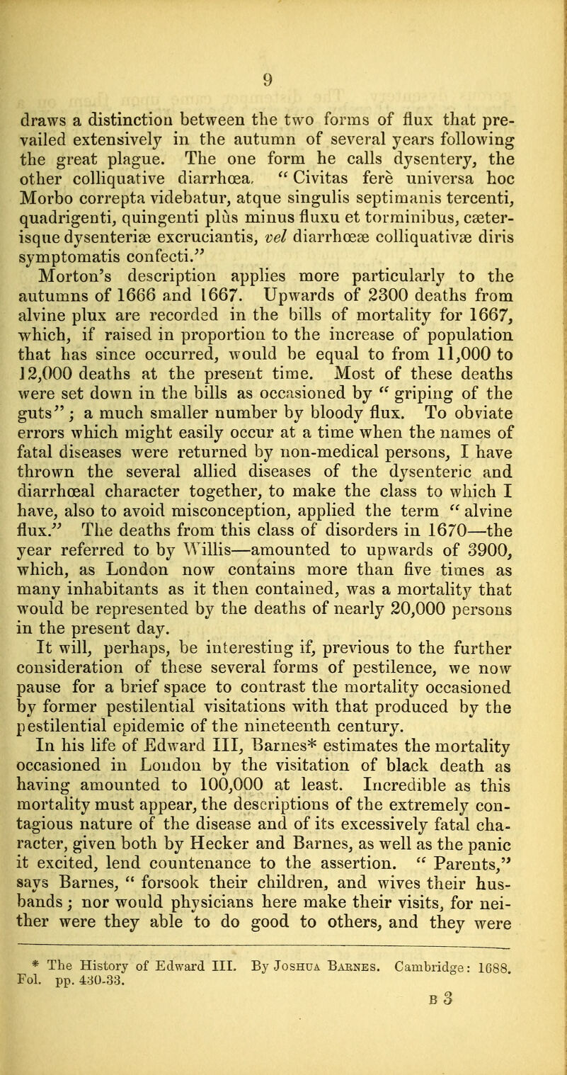 draws a distinctioa between the two forms of flux that pre- vailed extensively in the autumn of several years following the great plague. The one form he calls dysentery, the other colliquative diarrhoea,  Civitas fere universa hoc Morbo correpta videbatur, atque singulis septimanis tercenti, quadrigentij quingenti plus minus fluxu et torminibus, cseter- isque dysenterise excruciantis, vel diarrhoeas colliquativse diris symptomatis confecti/^ Morton's description applies more particularly to the autumns of 1666 and 1667. Upwards of 2300 deaths from alvine plux are recorded in the bills of mortality for 1667, which, if raised in proportion to the increase of population that has since occurred, would be equal to from 11,000 to 12,000 deaths at the present time. Most of these deaths were set down in the bills as occasioned by griping of the guts ; a much smaller number by bloody flux. To obviate errors which might easily occur at a time when the names of fatal diseases were returned by non-medical persons, I have thrown the several allied diseases of the dysenteric and diarrhoeal character together, to make the class to which I have, also to avoid misconception, applied the term  alvine flux. The deaths from this class of disorders in 1670—the year referred to by Willis—amounted to upwards of 3900, which, as London now contains more than five times as many inhabitants as it then contained, was a mortality that w^ould be represented by the deaths of nearly 20,000 persons in the present day. It will, perhaps, be interesting if, previous to the further consideration of these several forms of pestilence, we now pause for a brief space to contrast the mortality occasioned by former pestilential visitations with that produced by the pestilential epidemic of the nineteenth century. In his life of Edward III, Barnes* estimates the mortality occasioned in London by the visitation of black death as having amounted to 100,000 at least. Incredible as this mortality must appear, the descriptions of the extremely con- tagious nature of the disease and of its excessively fatal cha- racter, given both by Hecker and Barnes, as well as the panic it excited, lend countenance to the assertion. Parents, says Barnes,  forsook their children, and wives their hus- bands ; nor would physicians here make their visits, for nei- ther were they able to do good to others, and they were * The History of Edward III. By Joshua Barnes. Cambridge: 1688 Fol. pp. 4d0-33. b3