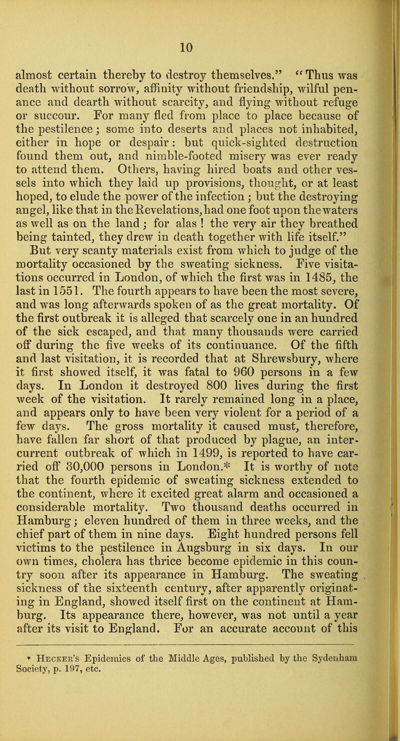 almost certain thereby to destroy themselves.  Thus was death without sorrow, affinity without friendship, wilful pen- ance and dearth without scarcity,, and flying without refuge or succour. For many fled from place to place because of the pestilence; some into deserts and places not inhabited, either in hope or despair: but quick-sighted destruction found them out, and nimble-footed misery was ever ready to attend them. Others, having hired boats and other ves- sels into which they laid up provisions, thought, or at least hoped, to elude the power of the infection ; but the destroying angel, like that in theEevelations,had one foot upon the waters as well as on the land ; for alas ! the very air they breathed being tainted, they drew in death together with life itself. But very scanty materials exist from which to judge of the mortality occasioned by the sweating sickness. Five visita- tions occurred in London, of which the first was in 1485, the last in 1551. The fourth appears to have been the most severe, and was long afterwards spoken of as the great mortality. Of the first outbreak it is alleged that scarcely one in an hundred of the sick escaped, and that many thousands were carried off during the five weeks of its continuance. Of the fifth and last visitation, it is recorded that at Shrewsbury, where it first showed itself, it was fatal to 960 persons in a few days. In London it destroyed 800 lives during the first week of the visitation. It rarely remained long in a place, and appears only to have been very violent for a period of a few days. The gross mortality it caused must, therefore, have fallen far short of that produced by plague, an inter- current outbreak of which in 1499, is reported to have car- ried off 30,000 persons in London.^== It is worthy of note that the fourth epidemic of sweating sickness extended to the continent, where it excited great alarm and occasioned a considerable mortality. Two thousand deaths occurred in Hamburg; eleven hundred of them in three weeks, and the chief part of them in nine days. Eight hundred persons fell victims to the pestilence in Augsburg in six days. In our own times, cholera has thrice become epidemic in this coun- try soon after its appearance in Hamburg. The sweating sickness of the sixteenth century, after apparently originat- ing in England, showed itself first on the continent at Ham- burg. Its appearance there, however, was not until a year after its visit to England. For an accurate account of this * Hecker's Epidemics of the Middle Ages, published by the Sydenham Society, p. 197, etc.